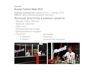 Проект
Russian Fashion Week 2010
Период проведения: апрель 2010 г. - ноябрь 2010
Место: Центр международной торговли
Функции агентства в рамках проекта:
- Барная стойка «Мягков»
- Красный ковролин
- Пресс-вол
- Брендированная посуда
- Брендированные подарки
- Персонал:              - фотограф
    - 2 бармена          - оператор
	   - 4 модели           - технический персонал
 