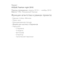 Проект
VOQUE Fashion night 2010
Период проведения: апрель 2010 г. - ноябрь 2010
Место: ГУМ, Петровский Пассаж

Функции агентства в рамках проекта:
- Барная стойка «Мягков»
- Пресс-вол
- Брендированная посуда
- Форма для хостесс и барменов
- Персонал:
    - 2 бармена
	   - 4 модели
	   - фотограф
	   - оператор
	   - технический персонал
 