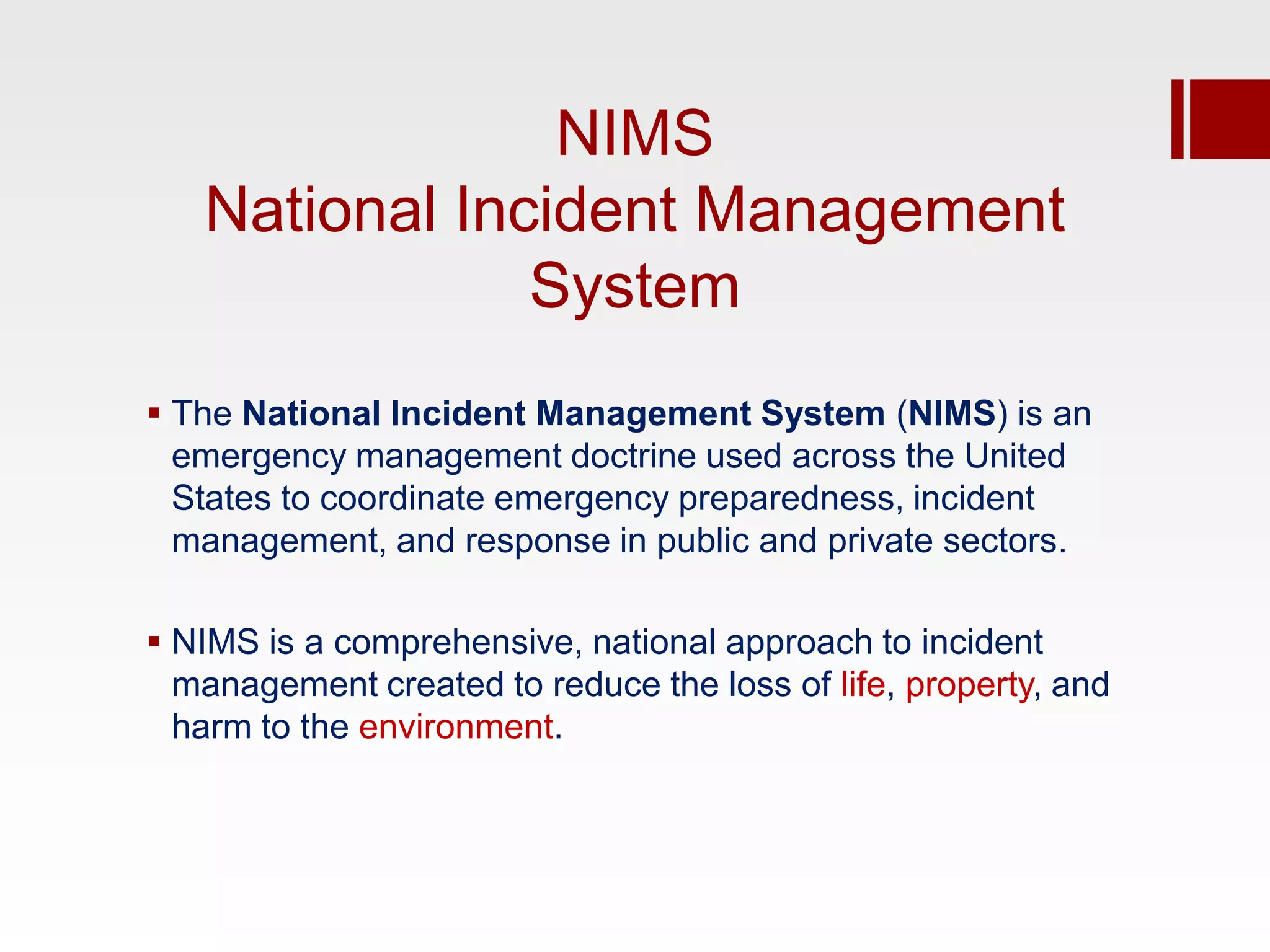 NIMS
   National Incident Management
               System
 The National Incident Management System (NIMS) is an
  emergency management doctrine used across the United
  States to coordinate emergency preparedness, incident
  management, and response in public and private sectors.

 NIMS is a comprehensive, national approach to incident
  management created to reduce the loss of life, property, and
  harm to the environment.
 