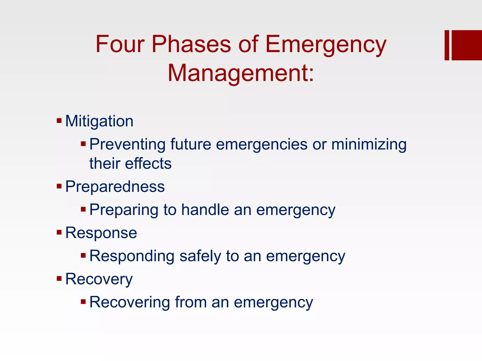 Four Phases of Emergency
           Management:
 Mitigation
     Preventing future emergencies or minimizing
      their effects
 Preparedness
     Preparing to handle an emergency
 Response
     Responding safely to an emergency
 Recovery
     Recovering from an emergency
 
