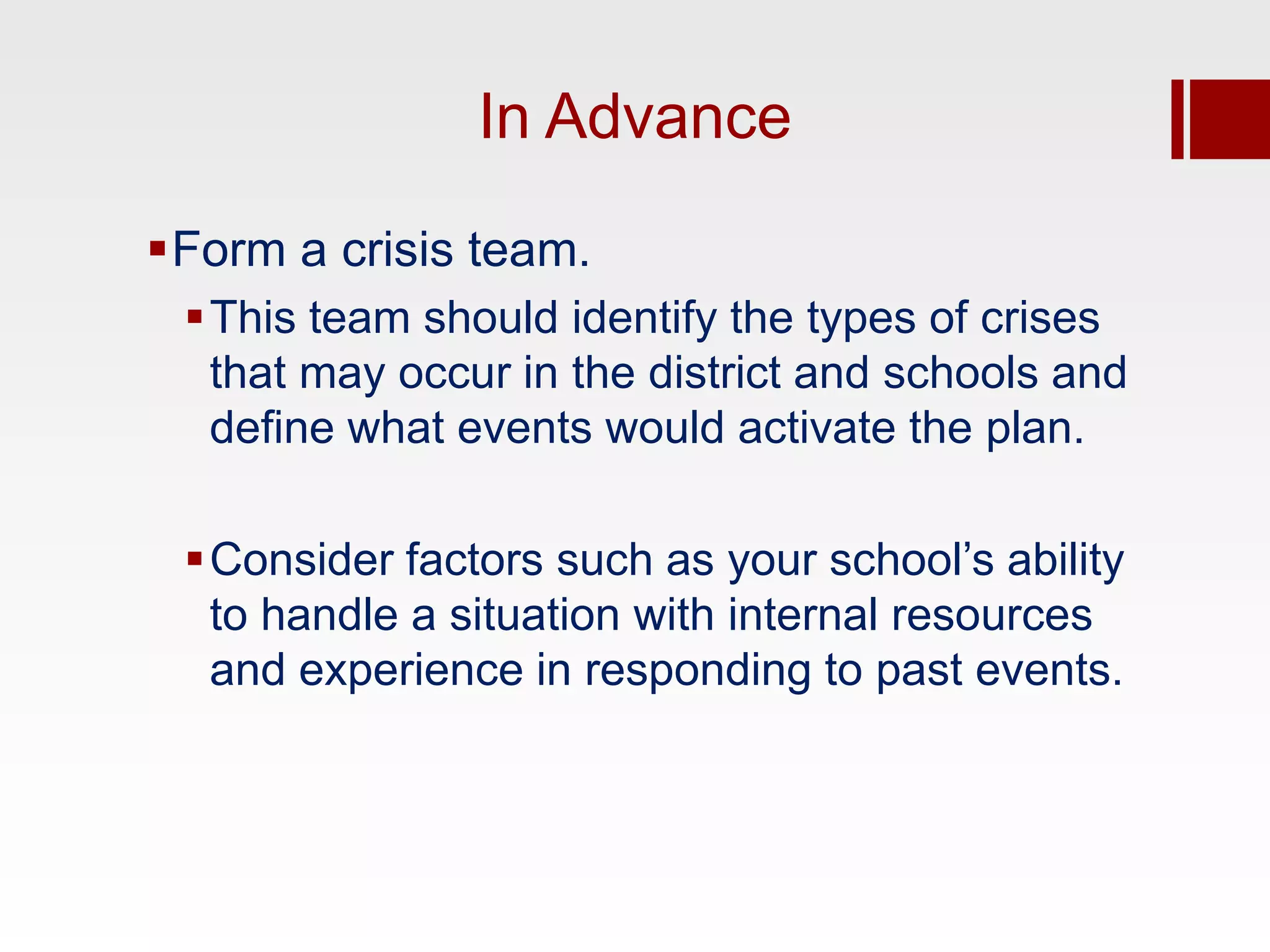 In Advance

Form a crisis team.
 This team should identify the types of crises
  that may occur in the district and schools and
  define what events would activate the plan.

 Consider factors such as your school’s ability
  to handle a situation with internal resources
  and experience in responding to past events.
 