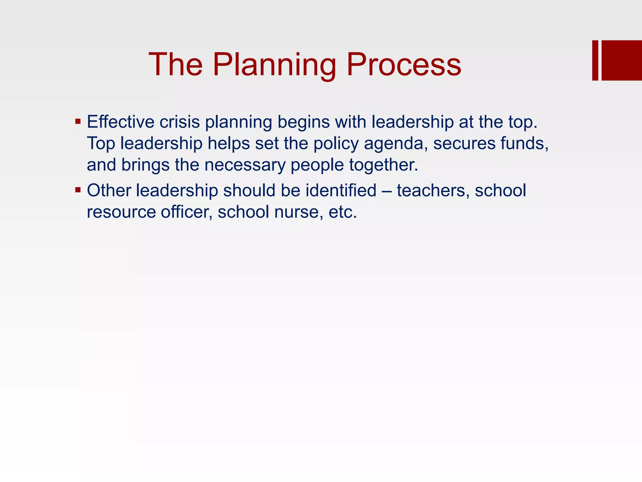 The Planning Process
 Effective crisis planning begins with leadership at the top.
  Top leadership helps set the policy agenda, secures funds,
  and brings the necessary people together.
 Other leadership should be identified – teachers, school
  resource officer, school nurse, etc.
 