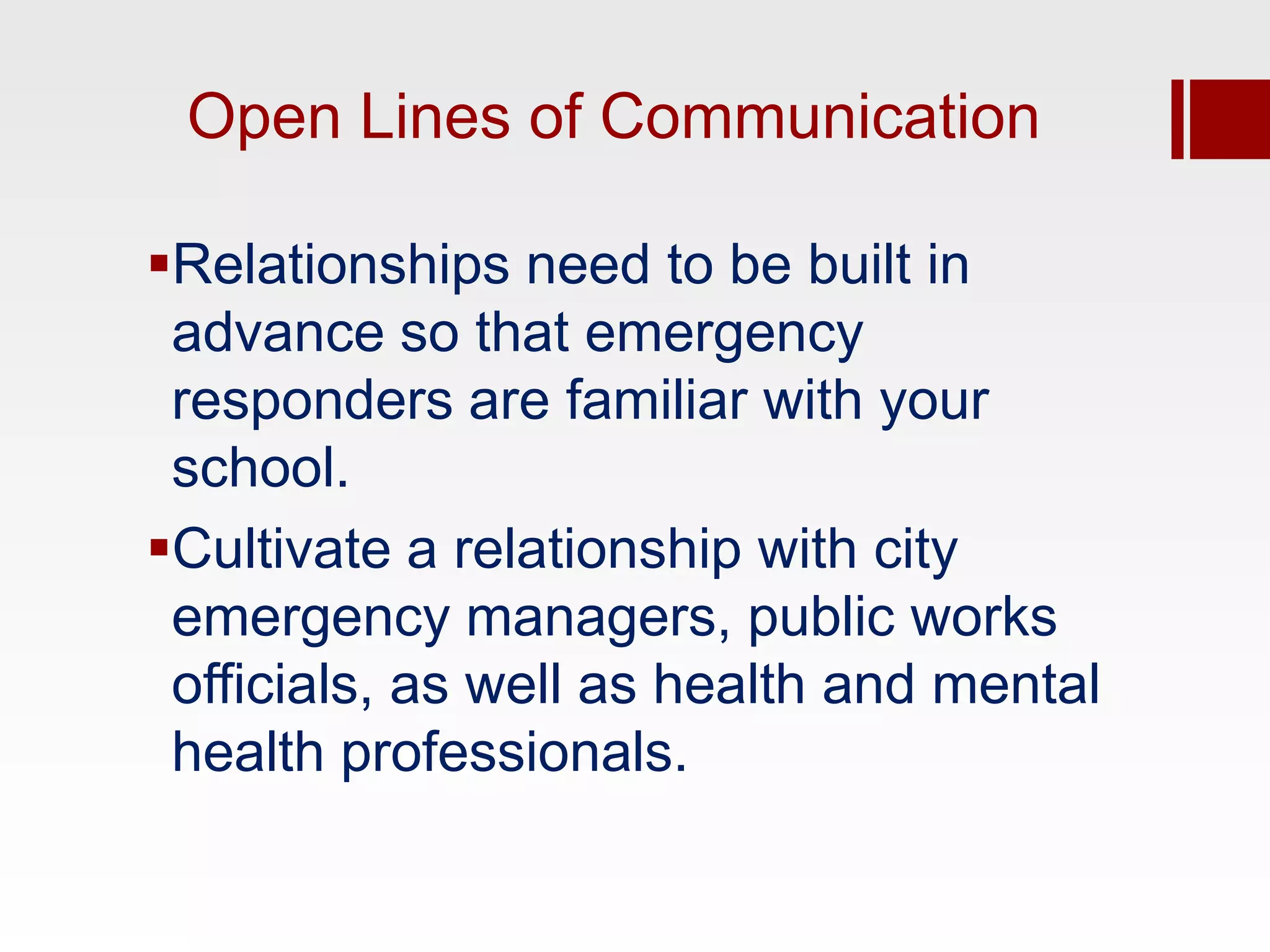 Open Lines of Communication

Relationships need to be built in
 advance so that emergency
 responders are familiar with your
 school.
Cultivate a relationship with city
 emergency managers, public works
 officials, as well as health and mental
 health professionals.
 