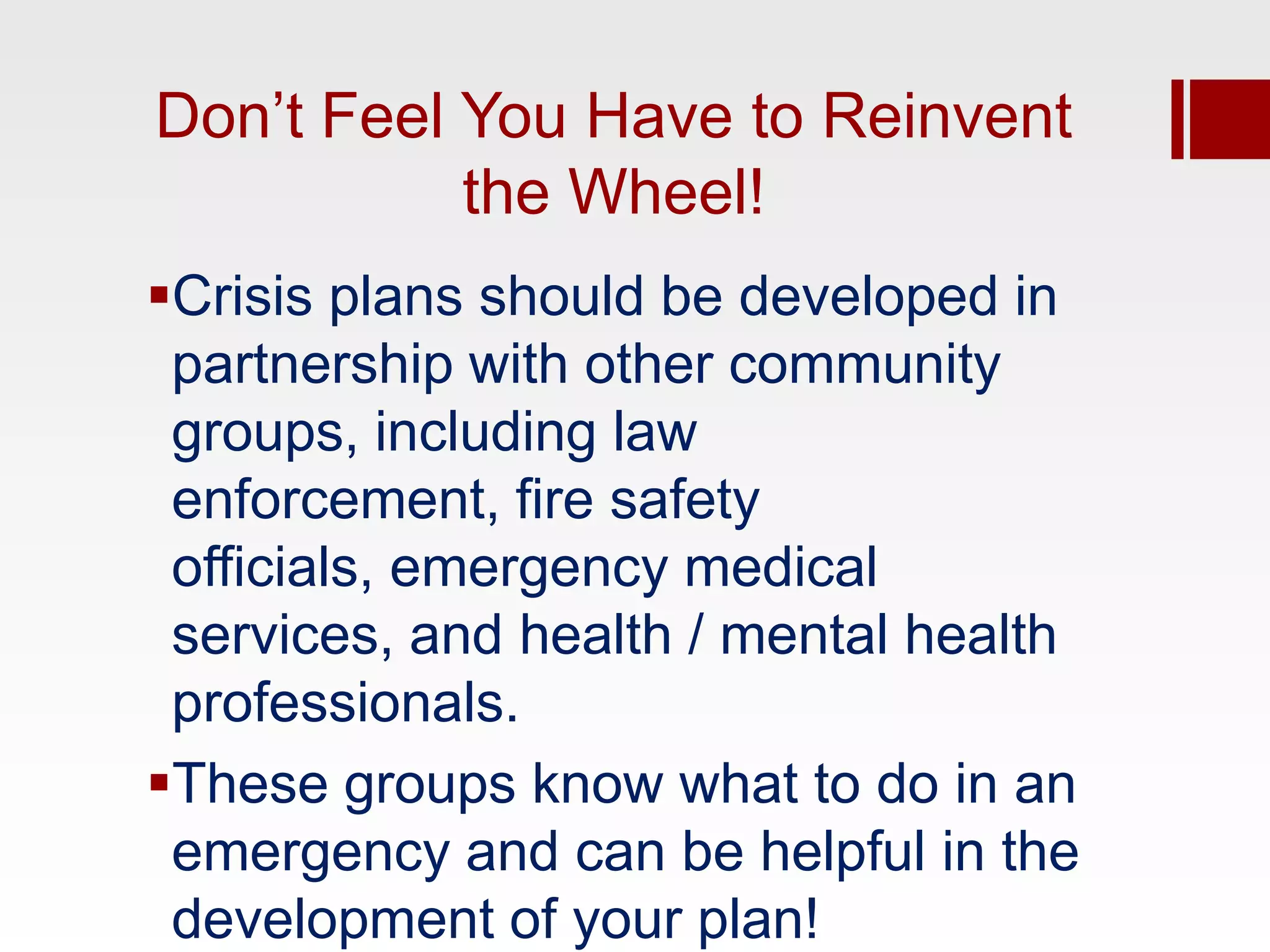 Don’t Feel You Have to Reinvent
           the Wheel!
Crisis plans should be developed in
 partnership with other community
 groups, including law
 enforcement, fire safety
 officials, emergency medical
 services, and health / mental health
 professionals.
These groups know what to do in an
 emergency and can be helpful in the
 development of your plan!
 