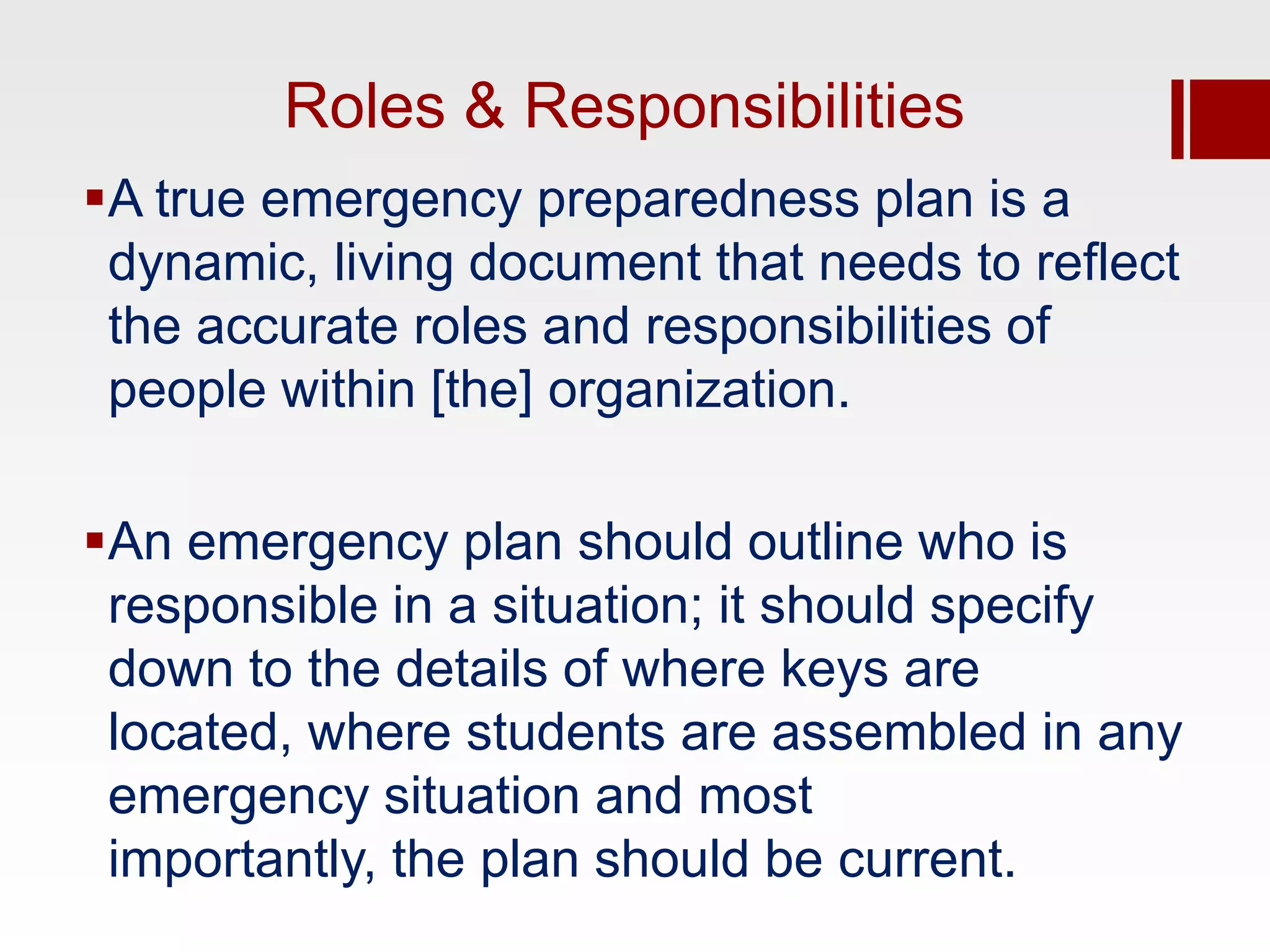 Roles & Responsibilities
A true emergency preparedness plan is a
 dynamic, living document that needs to reflect
 the accurate roles and responsibilities of
 people within [the] organization.

An emergency plan should outline who is
 responsible in a situation; it should specify
 down to the details of where keys are
 located, where students are assembled in any
 emergency situation and most
 importantly, the plan should be current.
 