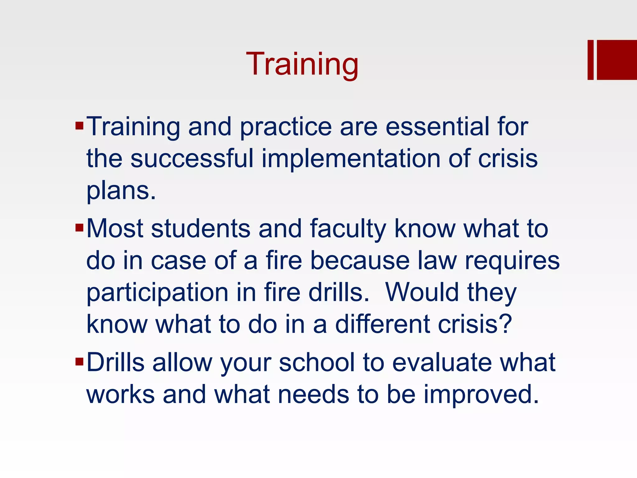 Training
Training and practice are essential for
 the successful implementation of crisis
 plans.
Most students and faculty know what to
 do in case of a fire because law requires
 participation in fire drills. Would they
 know what to do in a different crisis?
Drills allow your school to evaluate what
 works and what needs to be improved.
 