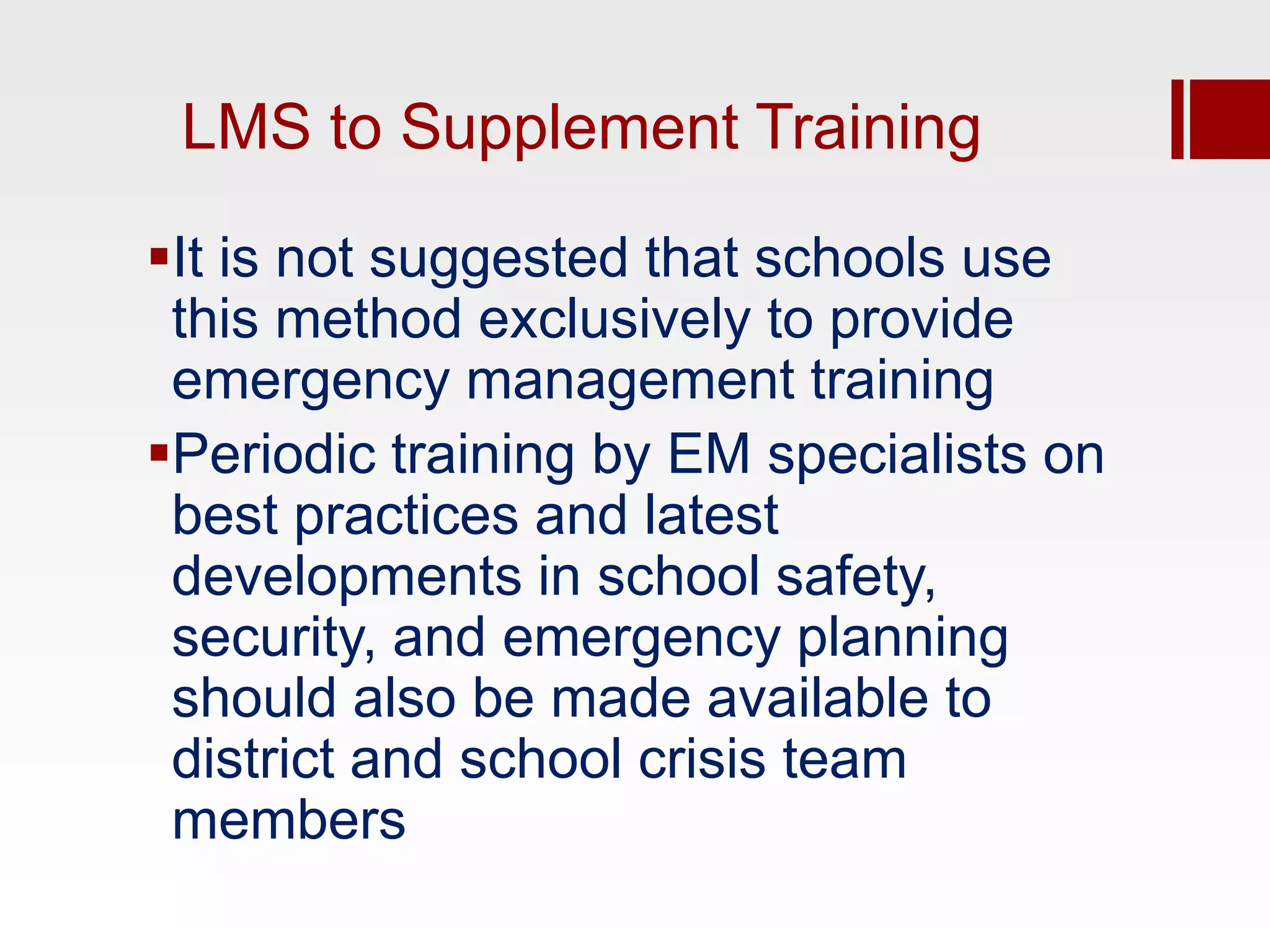 LMS to Supplement Training

It is not suggested that schools use
 this method exclusively to provide
 emergency management training
Periodic training by EM specialists on
 best practices and latest
 developments in school safety,
 security, and emergency planning
 should also be made available to
 district and school crisis team
 members
 