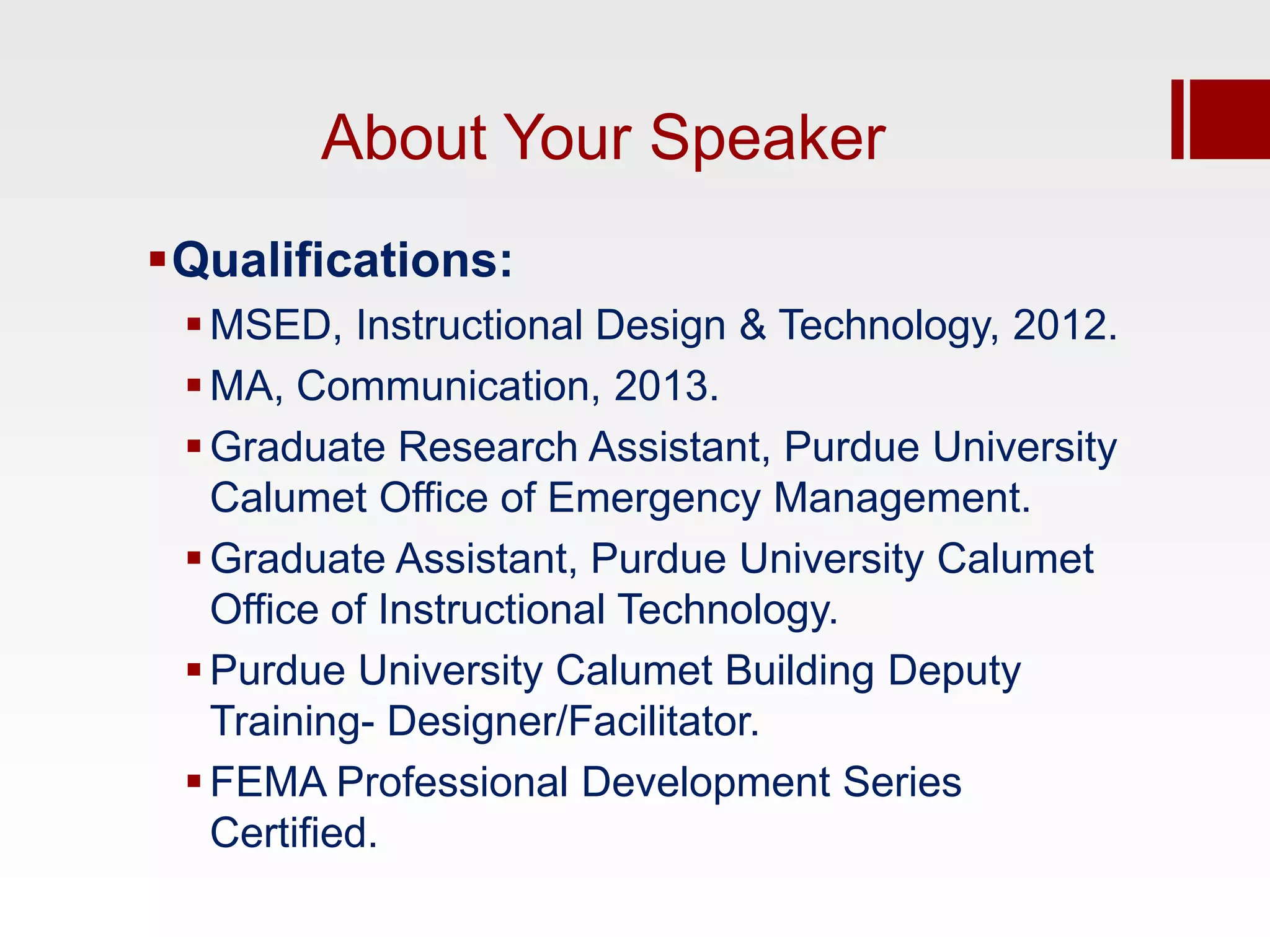 About Your Speaker
Qualifications:
  MSED, Instructional Design & Technology, 2012.
  MA, Communication, 2013.
  Graduate Research Assistant, Purdue University
   Calumet Office of Emergency Management.
  Graduate Assistant, Purdue University Calumet
   Office of Instructional Technology.
  Purdue University Calumet Building Deputy
   Training- Designer/Facilitator.
  FEMA Professional Development Series
   Certified.
 