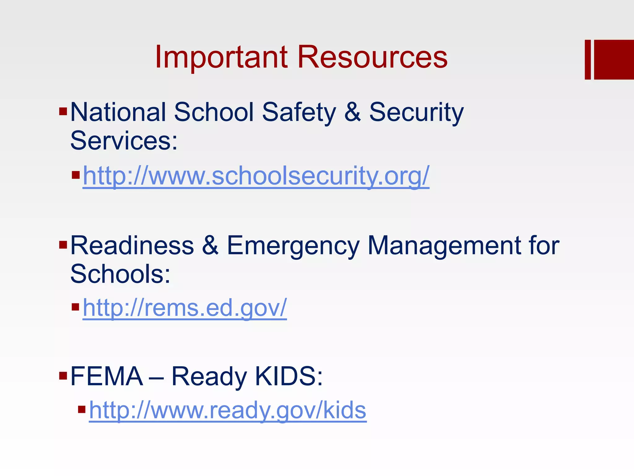 Important Resources
National School Safety & Security
 Services:
 http://www.schoolsecurity.org/

Readiness & Emergency Management for
 Schools:
 http://rems.ed.gov/

FEMA – Ready KIDS:
 http://www.ready.gov/kids
 