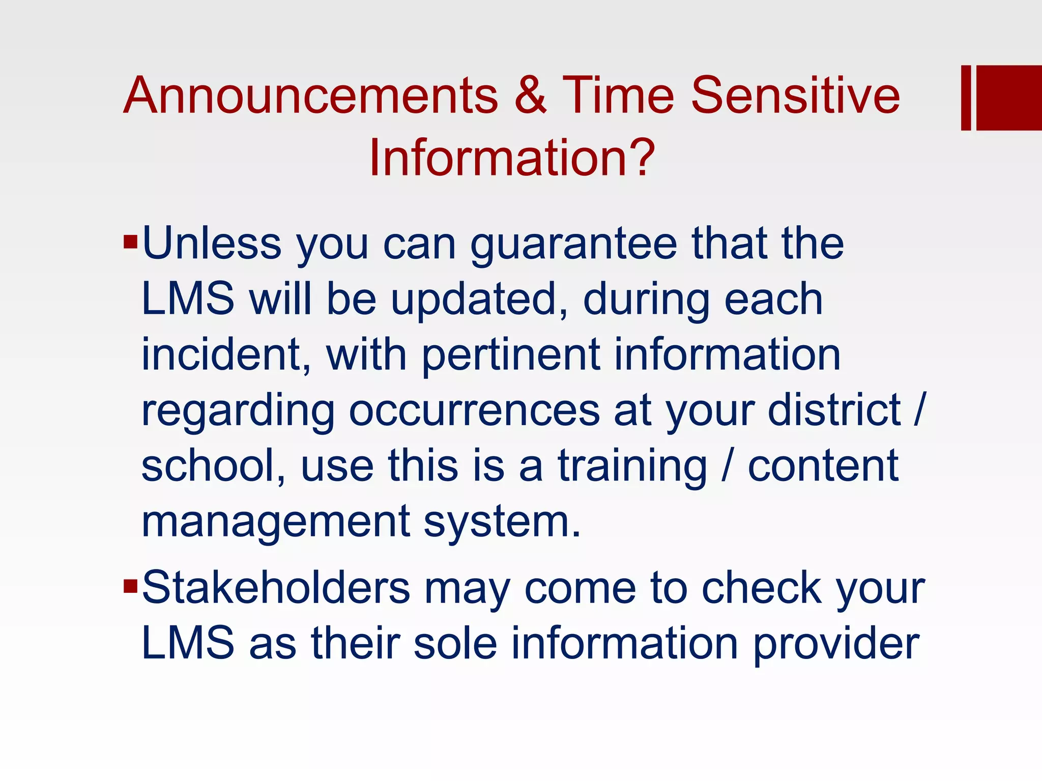 Announcements & Time Sensitive
        Information?
Unless you can guarantee that the
 LMS will be updated, during each
 incident, with pertinent information
 regarding occurrences at your district /
 school, use this is a training / content
 management system.
Stakeholders may come to check your
 LMS as their sole information provider
 