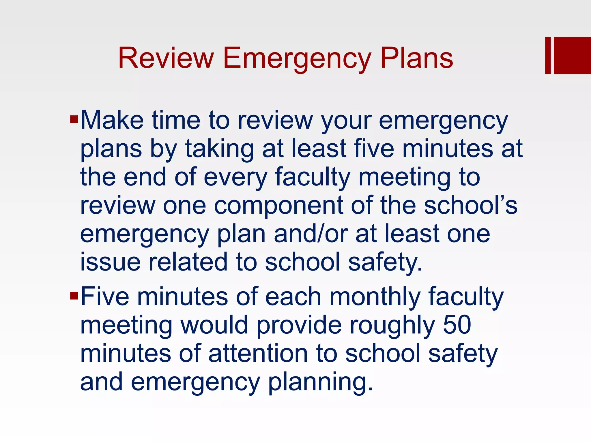 Review Emergency Plans

Make time to review your emergency
 plans by taking at least five minutes at
 the end of every faculty meeting to
 review one component of the school’s
 emergency plan and/or at least one
 issue related to school safety.
Five minutes of each monthly faculty
 meeting would provide roughly 50
 minutes of attention to school safety
 and emergency planning.
 