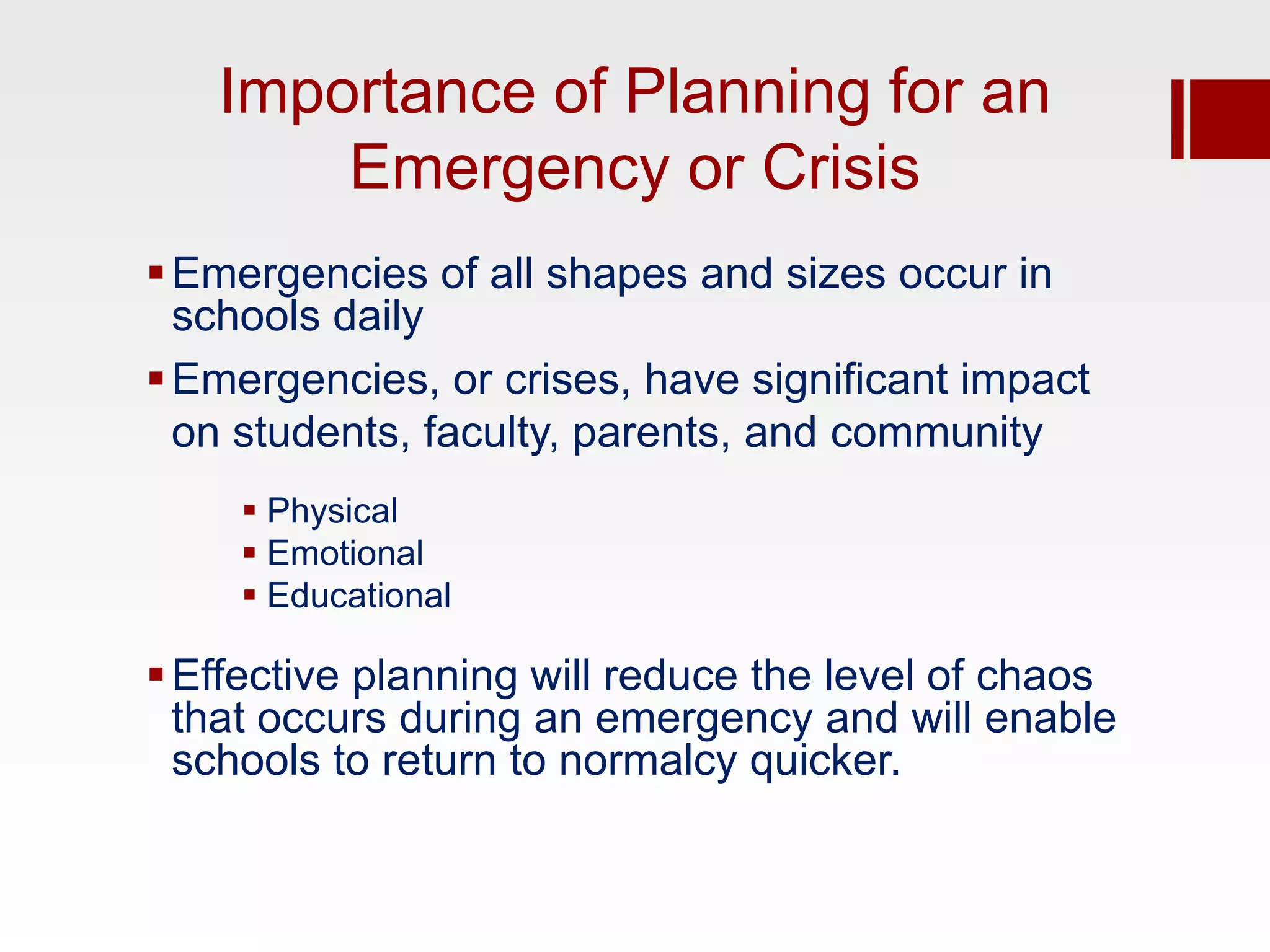 Importance of Planning for an
       Emergency or Crisis
 Emergencies of all shapes and sizes occur in
  schools daily
 Emergencies, or crises, have significant impact
  on students, faculty, parents, and community
      Physical
      Emotional
      Educational

 Effective planning will reduce the level of chaos
  that occurs during an emergency and will enable
  schools to return to normalcy quicker.
 