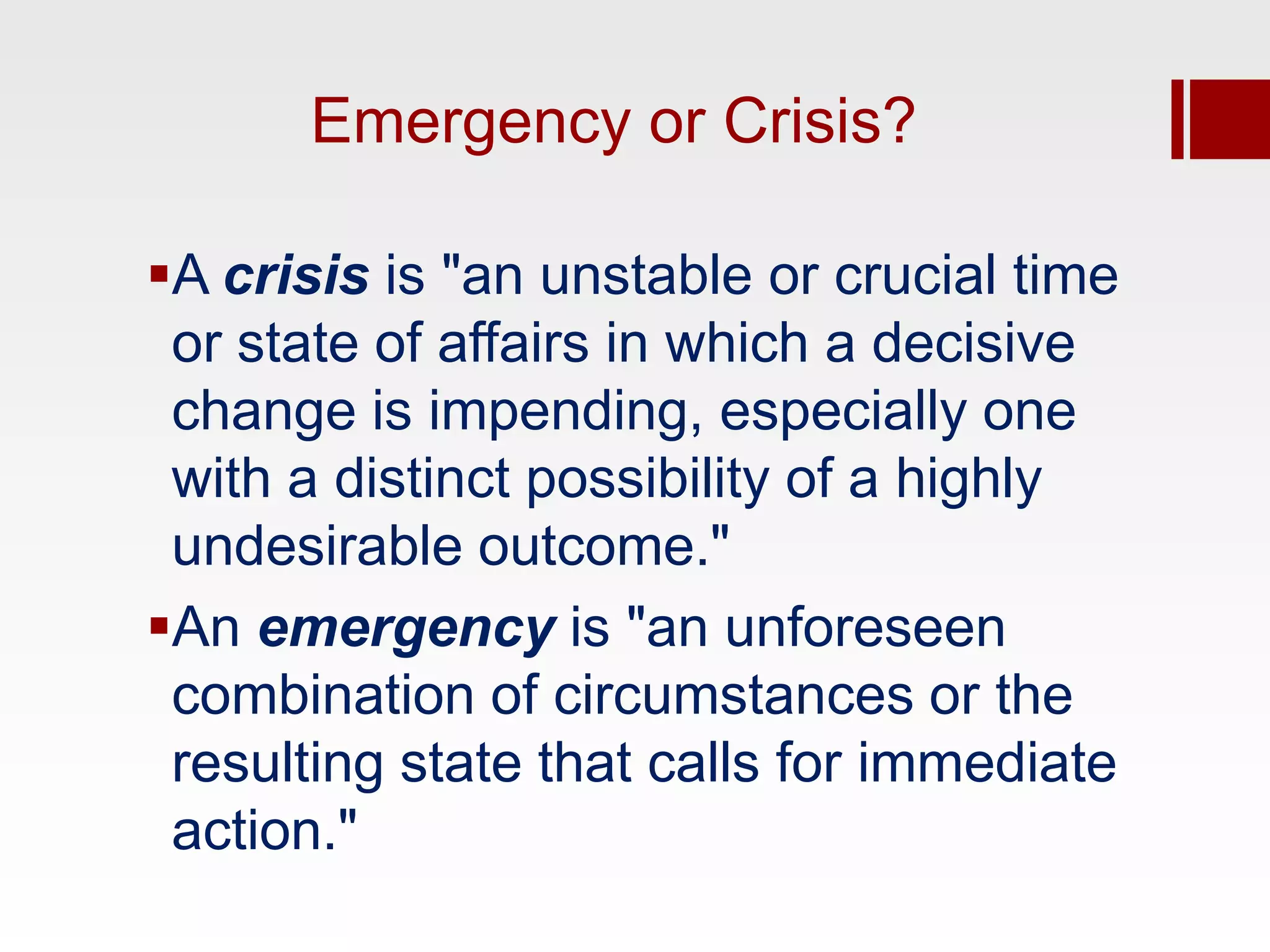 Emergency or Crisis?

A crisis is "an unstable or crucial time
 or state of affairs in which a decisive
 change is impending, especially one
 with a distinct possibility of a highly
 undesirable outcome."
An emergency is "an unforeseen
 combination of circumstances or the
 resulting state that calls for immediate
 action."
 