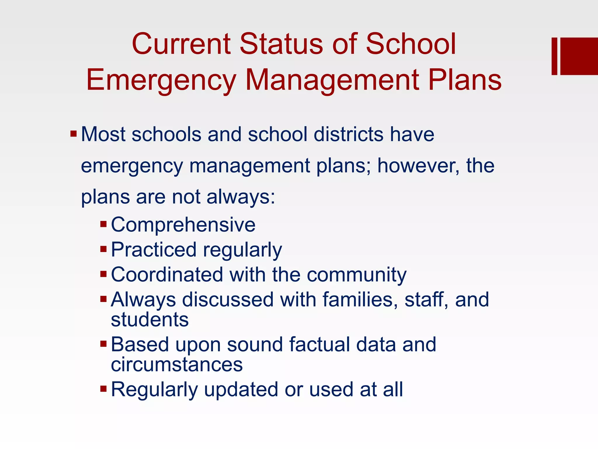 Current Status of School
 Emergency Management Plans
 Most schools and school districts have
 emergency management plans; however, the
 plans are not always:
    Comprehensive
    Practiced regularly
    Coordinated with the community
    Always discussed with families, staff, and
     students
    Based upon sound factual data and
     circumstances
    Regularly updated or used at all
 