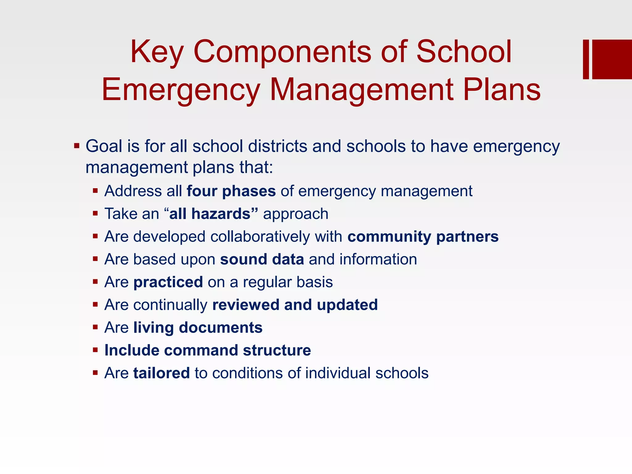 Key Components of School
      Emergency Management Plans
 Goal is for all school districts and schools to have emergency
  management plans that:
     Address all four phases of emergency management
     Take an “all hazards” approach
     Are developed collaboratively with community partners
     Are based upon sound data and information
     Are practiced on a regular basis
     Are continually reviewed and updated
     Are living documents
     Include command structure
     Are tailored to conditions of individual schools
 