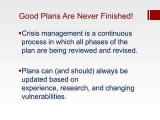 Good Plans Are Never Finished!

Crisis management is a continuous
 process in which all phases of the
 plan are being reviewed and revised.

Plans can (and should) always be
 updated based on
 experience, research, and changing
 vulnerabilities.
 