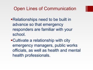 Open Lines of Communication

Relationships need to be built in
 advance so that emergency
 responders are familiar with your
 school.
Cultivate a relationship with city
 emergency managers, public works
 officials, as well as health and mental
 health professionals.
 