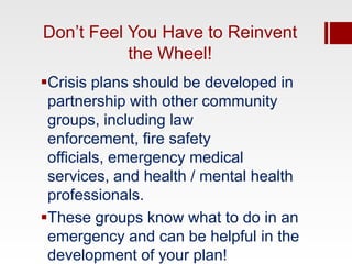 Don’t Feel You Have to Reinvent
           the Wheel!
Crisis plans should be developed in
 partnership with other community
 groups, including law
 enforcement, fire safety
 officials, emergency medical
 services, and health / mental health
 professionals.
These groups know what to do in an
 emergency and can be helpful in the
 development of your plan!
 