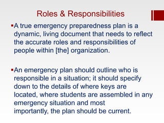 Roles & Responsibilities
A true emergency preparedness plan is a
 dynamic, living document that needs to reflect
 the accurate roles and responsibilities of
 people within [the] organization.

An emergency plan should outline who is
 responsible in a situation; it should specify
 down to the details of where keys are
 located, where students are assembled in any
 emergency situation and most
 importantly, the plan should be current.
 