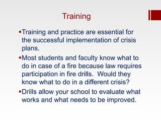 Training
Training and practice are essential for
 the successful implementation of crisis
 plans.
Most students and faculty know what to
 do in case of a fire because law requires
 participation in fire drills. Would they
 know what to do in a different crisis?
Drills allow your school to evaluate what
 works and what needs to be improved.
 