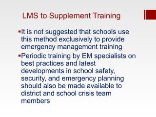 LMS to Supplement Training

It is not suggested that schools use
 this method exclusively to provide
 emergency management training
Periodic training by EM specialists on
 best practices and latest
 developments in school safety,
 security, and emergency planning
 should also be made available to
 district and school crisis team
 members
 