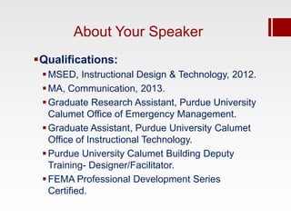 About Your Speaker
Qualifications:
  MSED, Instructional Design & Technology, 2012.
  MA, Communication, 2013.
  Graduate Research Assistant, Purdue University
   Calumet Office of Emergency Management.
  Graduate Assistant, Purdue University Calumet
   Office of Instructional Technology.
  Purdue University Calumet Building Deputy
   Training- Designer/Facilitator.
  FEMA Professional Development Series
   Certified.
 