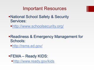 Important Resources
National School Safety & Security
 Services:
 http://www.schoolsecurity.org/

Readiness & Emergency Management for
 Schools:
 http://rems.ed.gov/

FEMA – Ready KIDS:
 http://www.ready.gov/kids
 