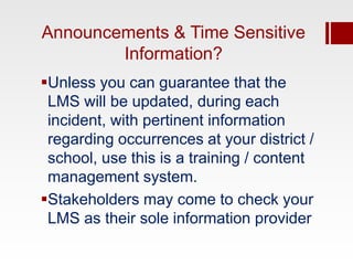 Announcements & Time Sensitive
        Information?
Unless you can guarantee that the
 LMS will be updated, during each
 incident, with pertinent information
 regarding occurrences at your district /
 school, use this is a training / content
 management system.
Stakeholders may come to check your
 LMS as their sole information provider
 