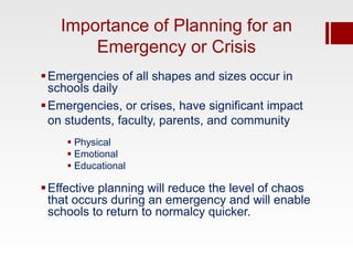 Importance of Planning for an
       Emergency or Crisis
 Emergencies of all shapes and sizes occur in
  schools daily
 Emergencies, or crises, have significant impact
  on students, faculty, parents, and community
      Physical
      Emotional
      Educational

 Effective planning will reduce the level of chaos
  that occurs during an emergency and will enable
  schools to return to normalcy quicker.
 