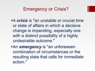 Emergency or Crisis?

A crisis is "an unstable or crucial time
 or state of affairs in which a decisive
 change is impending, especially one
 with a distinct possibility of a highly
 undesirable outcome."
An emergency is "an unforeseen
 combination of circumstances or the
 resulting state that calls for immediate
 action."
 
