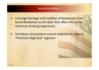 Team 24
Recommendations
1. Leverage heritage and tradition of Budweiser to re-
brand Budweiser as the beer that offers the classic
American drinking experience
1. Introduce new product variant targeted at a hybrid
“Premium-High End” segment
 