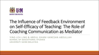 The Influence of Feedback Environment
on Self-Efficacy of Teaching: The Role of
Coaching Communication as Mediator
YING-LEH LING & ABDUL GHANI KANESAN ABDULLAH
SCHOOL OF EDUCATIONAL STUDIES
UNIVERSITI SAINS MALAYSIA
 