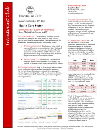 Investment Club
Nick Gearhart
Equity Research Analyst
763.567.0339
Invest@stcloudstate.edu
Sunday, September 13th
2015
Health Care Sector
Overweight: 16.00% of portfolio
Sector Market Capitalization: 4.82 T
*This report is published for educational purposes only by students who are actively managing the Investment Fund at St. Cloud State University
*Sources include: Bloomberg Professional, Fidelity, and Morningstar
Sector Summary: The Health Care Sector has been the
market leader during the past three years with many catalysts
backing proof for a fairly valued sector. Each industry within the
Health Care Sector displays strength and room for growth.
 Pharmaceuticals: This industry, while volatile in
nature, still contains companies that provide a steady and
established return. In our view, if a security within this
industry is considered for the fund it will need to show
proof of numerous drugs covering many areas. Safer and
larger stocks would be considerable options.
 Biotechnology: Similar to our Pharmaceutical
situation, besides the overvaluation of the industry and
outlook for slowing growth pushes us to avoid this industry.
Recommendations: Hold all three current holdings due to
strong confidence in the demand and necessity for healthcare.
Service providers will continue to prosper if the products and
services they are providing fit the needs of consumers in America,
which we believe our three current holdings have the competitive
advantage to do so.
Sector Description: This
sector encompasses two main industry
groups. The first includes companies
who manufacture health care equipment
and supplies or provides health care
services. The second rearranges
companies involved in R&D, production
and marketing of pharmaceuticals and
biotechnology products.
Current holdings: The Club
has not followed diversification
guidelines, where all three of our current
holdings fall within the health care
service provider industry. Failing to
diversify our healthcare sector holdings
into various industries has provided us
with high risk along with high return, so
far.
Firm
% of
Fund
Date
Aetna 4.38% 01.26.15
Express Scripts 1.57% 09.26.11
UnitedHealth
Group
5.30% 01.31.11
Aetna has produced an annualized return
of 20.39%, Express Scripts with a
20.92% annualized return, and finally
Unitedhealth Group has provided the
fund a 24.08% annualized return.
Ticker Market Cap P/E
AET 38.22 B 16.63
ESRX 55.89 B 27.27
UNH 110.69 B 18.47
While all three current holdings are
within the health care service providers,
each entity focuses their efforts in
various segments. Aetna covers health
care benefits, group insurance and large
case pensions. Express Scripts
emphasizes in healthcare management
and administration services.
Unitedhealth Group dives into the
designing of products and services while
applying technologies to improve access
and affordability to healthcare services.
All three companies revenue is generate
domestically here in the U.S.
 