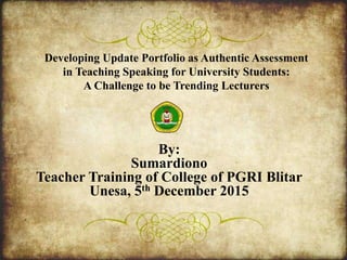 Developing Update Portfolio as Authentic Assessment
in Teaching Speaking for University Students:
A Challenge to be Trending Lecturers
By:
Sumardiono
Teacher Training of College of PGRI Blitar
Unesa, 5th December 2015
 