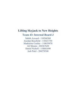 Lifting Skyjack to New Heights
Team 43: Internal Board J
Sabith Azward - 110266260
Jourdan Bousfield - 110421750
Madeleine Coulter - 110639470
Ali Momin - 204367630
Daniel Nicholl - 110841690
Jash Patel - 204278540
 