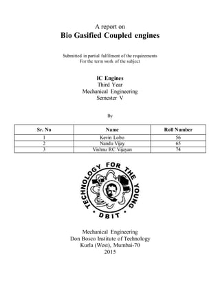 A report on
Bio Gasified Coupled engines
Submitted in partial fulfilment of the requirements
For the term work of the subject
IC Engines
Third Year
Mechanical Engineering
Semester V
By
Sr. No Name Roll Number
1 Kevin Lobo 56
2 Nandu Vijay 65
3 Vishnu RC Vijayan 74
Mechanical Engineering
Don Bosco Institute of Technology
Kurla (West), Mumbai-70
2015
 
