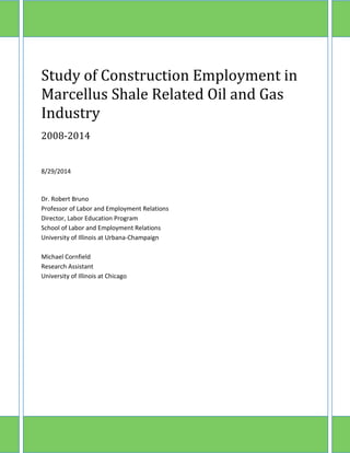Study of Construction Employment in Marcellus Shale Related Oil and Gas Industry 
2008-2014 
8/29/2014 
Dr. Robert Bruno 
Professor of Labor and Employment Relations 
Director, Labor Education Program 
School of Labor and Employment Relations 
University of Illinois at Urbana-Champaign 
Michael Cornfield 
Research Assistant 
University of Illinois at Chicago 
A  