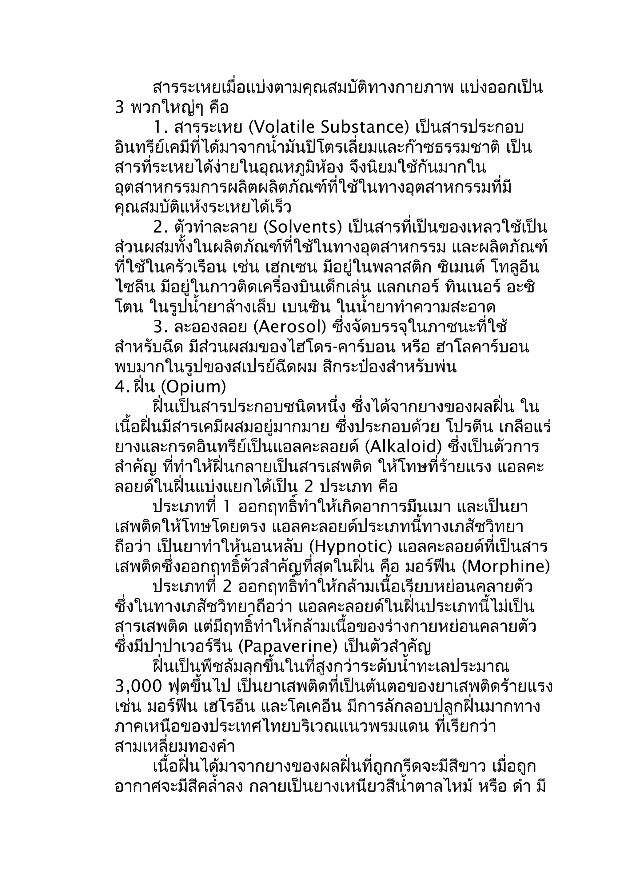 สารระเหยเมื่อแบ่งตามคุณสมบัติทางกายภาพ แบ่งออกเป็น
3 พวกใหญ่ๆ คือ
1. สารระเหย (Volatile Substance) เป็นสารประกอบ
อินทรีย์เคมีที่ได้มาจากนำ้ามันปิโตรเลี่ยมและก๊าซธรรมชาติ เป็น
สารที่ระเหยได้ง่ายในอุณหภูมิห้อง จึงนิยมใช้กันมากใน
อุตสาหกรรมการผลิตผลิตภัณฑ์ที่ใช้ในทางอุตสาหกรรมที่มี
คุณสมบัติแห้งระเหยได้เร็ว
2. ตัวทำาละลาย (Solvents) เป็นสารที่เป็นของเหลวใช้เป็น
ส่วนผสมทั้งในผลิตภัณฑ์ที่ใช้ในทางอุตสาหกรรม และผลิตภัณฑ์
ที่ใช้ในครัวเรือน เช่น เฮกเซน มีอยู่ในพลาสติก ซิเมนต์ โทลูอีน
ไซลีน มีอยู่ในกาวติดเครื่องบินเด็กเล่น แลกเกอร์ ทินเนอร์ อะซิ
โตน ในรูปนำ้ายาล้างเล็บ เบนซิน ในนำ้ายาทำาความสะอาด
3. ละอองลอย (Aerosol) ซึ่งจัดบรรจุในภาชนะที่ใช้
สำาหรับฉีด มีส่วนผสมของไฮโดร-คาร์บอน หรือ ฮาโลคาร์บอน
พบมากในรูปของสเปรย์ฉีดผม สีกระป๋องสำาหรับพ่น
4. ฝิ่น (Opium)
ฝิ่นเป็นสารประกอบชนิดหนึ่ง ซึ่งได้จากยางของผลฝิ่น ใน
เนื้อฝิ่นมีสารเคมีผสมอยู่มากมาย ซึ่งประกอบด้วย โปรตีน เกลือแร่
ยางและกรดอินทรีย์เป็นแอลคะลอยด์ (Alkaloid) ซึ่งเป็นตัวการ
สำาคัญ ที่ทำาให้ฝิ่นกลายเป็นสารเสพติด ให้โทษที่ร้ายแรง แอลคะ
ลอยด์ในฝิ่นแบ่งแยกได้เป็น 2 ประเภท คือ
ประเภทที่ 1 ออกฤทธิ์ทำาให้เกิดอาการมึนเมา และเป็นยา
เสพติดให้โทษโดยตรง แอลคะลอยด์ประเภทนี้ทางเภสัชวิทยา
ถือว่า เป็นยาทำาให้นอนหลับ (Hypnotic) แอลคะลอยด์ที่เป็นสาร
เสพติดซึ่งออกฤทธิ์ตัวสำาคัญที่สุดในฝิ่น คือ มอร์ฟีน (Morphine)
ประเภทที่ 2 ออกฤทธิ์ทำาให้กล้ามเนื้อเรียบหย่อนคลายตัว
ซึ่งในทางเภสัชวิทยาถือว่า แอลคะลอยด์ในฝิ่นประเภทนี้ไม่เป็น
สารเสพติด แต่มีฤทธิ์ทำาให้กล้ามเนื้อของร่างกายหย่อนคลายตัว
ซึ่งมีปาปาเวอร์รีน (Papaverine) เป็นตัวสำาคัญ
ฝิ่นเป็นพืชล้มลุกขึ้นในที่สูงกว่าระดับนำ้าทะเลประมาณ
3,000 ฟุตขึ้นไป เป็นยาเสพติดที่เป็นต้นตอของยาเสพติดร้ายแรง
เช่น มอร์ฟีน เฮโรอีน และโคเคอีน มีการลักลอบปลูกฝิ่นมากทาง
ภาคเหนือของประเทศไทยบริเวณแนวพรมแดน ที่เรียกว่า
สามเหลี่ยมทองคำา
เนื้อฝิ่นได้มาจากยางของผลฝิ่นที่ถูกกรีดจะมีสีขาว เมื่อถูก
อากาศจะมีสีคลำ้าลง กลายเป็นยางเหนียวสีนำ้าตาลไหม้ หรือ ดำา มี
 
