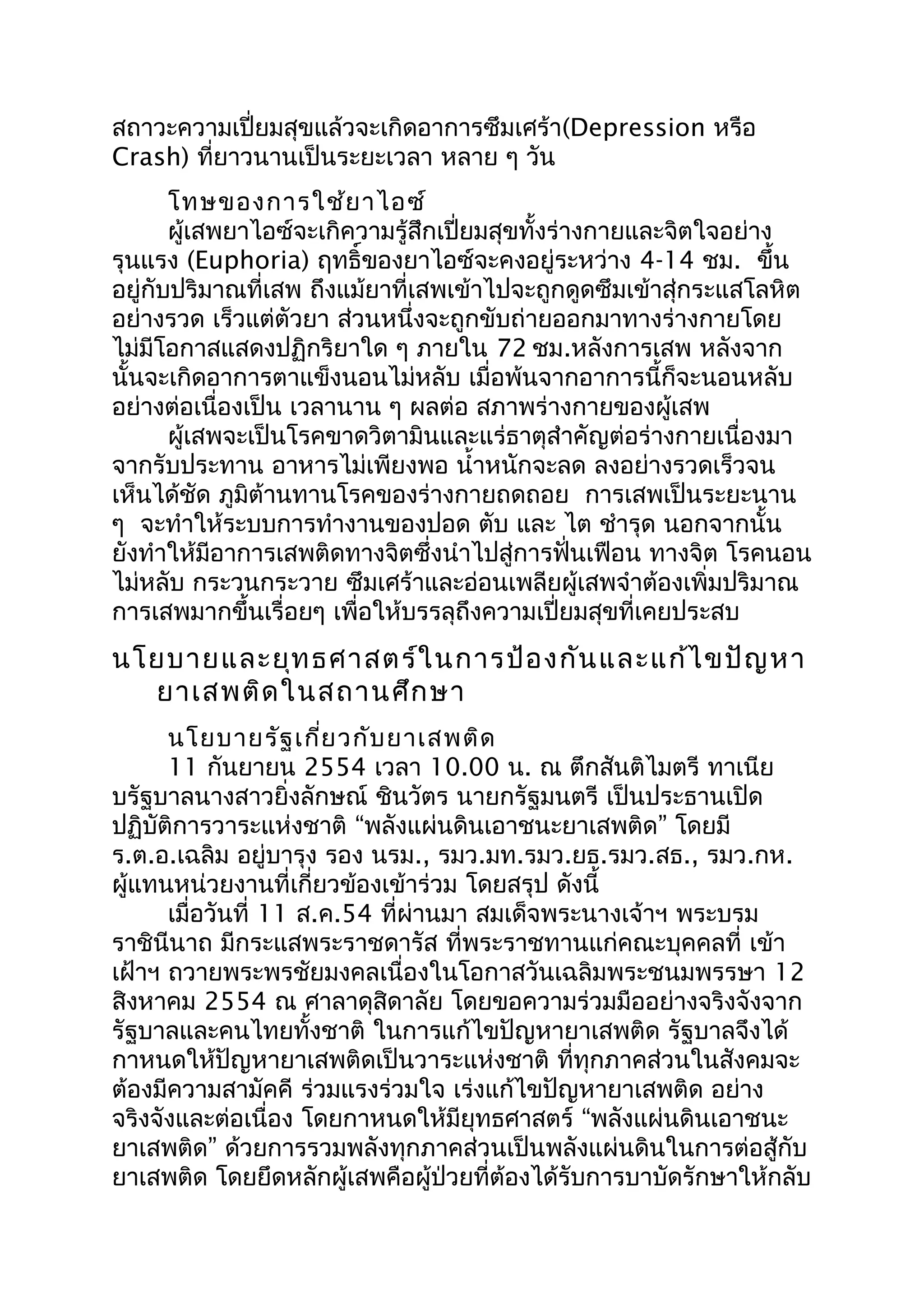 สถาวะความเปี่ยมสุขแล้วจะเกิดอาการซึมเศร้า(Depression หรือ
Crash) ที่ยาวนานเป็นระยะเวลา หลาย ๆ วัน
โทษของการใช้ยาไอซ์
ผู้เสพยาไอซ์จะเกิความรู้สึกเปี่ยมสุขทั้งร่างกายและจิตใจอย่าง
รุนแรง (Euphoria) ฤทธิ์ของยาไอซ์จะคงอยู่ระหว่าง 4-14 ชม. ขึ้น
อยู่กับปริมาณที่เสพ ถึงแม้ยาที่เสพเข้าไปจะถูกดูดซึมเข้าสุ่กระแสโลหิต
อย่างรวด เร็วแต่ตัวยา ส่วนหนึ่งจะถูกขับถ่ายออกมาทางร่างกายโดย
ไม่มีโอกาสแสดงปฏิกริยาใด ๆ ภายใน 72 ชม.หลังการเสพ หลังจาก
นั้นจะเกิดอาการตาแข็งนอนไม่หลับ เมื่อพ้นจากอาการนี้ก็จะนอนหลับ
อย่างต่อเนื่องเป็น เวลานาน ๆ ผลต่อ สภาพร่างกายของผู้เสพ
ผู้เสพจะเป็นโรคขาดวิตามินและแร่ธาตุสำาคัญต่อร่างกายเนื่องมา
จากรับประทาน อาหารไม่เพียงพอ นำ้าหนักจะลด ลงอย่างรวดเร็วจน
เห็นได้ชัด ภูมิต้านทานโรคของร่างกายถดถอย การเสพเป็นระยะนาน
ๆ จะทำาให้ระบบการทำางานของปอด ตับ และ ไต ชำารุด นอกจากนั้น
ยังทำาให้มีอาการเสพติดทางจิตซึ่งนำาไปสู่การฟั่นเฟือน ทางจิต โรคนอน
ไม่หลับ กระวนกระวาย ซึมเศร้าและอ่อนเพลียผู้เสพจำาต้องเพิ่มปริมาณ
การเสพมากขึ้นเรื่อยๆ เพื่อให้บรรลุถึงความเปี่ยมสุขที่เคยประสบ
นโยบายและยุทธศาสตร์ในการป้องกันและแก้ไขปัญหา
ยาเสพติดในสถานศึกษา
นโยบายรัฐเกี่ยวกับยาเสพติด
11 กันยายน 2554 เวลา 10.00 น. ณ ตึกสันติไมตรี ทาเนีย
บรัฐบาลนางสาวยิ่งลักษณ์ ชินวัตร นายกรัฐมนตรี เป็นประธานเปิด
“ ”ปฏิบัติการวาระแห่งชาติ พลังแผ่นดินเอาชนะยาเสพติด โดยมี
ร.ต.อ.เฉลิม อยู่บารุง รอง นรม., รมว.มท.รมว.ยธ.รมว.สธ., รมว.กห.
ผู้แทนหน่วยงานที่เกี่ยวข้องเข้าร่วม โดยสรุป ดังนี้
เมื่อวันที่ 11 ส.ค.54 ที่ผ่านมา สมเด็จพระนางเจ้าฯ พระบรม
ราชินีนาถ มีกระแสพระราชดารัส ที่พระราชทานแก่คณะบุคคลที่ เข้า
เฝ้าฯ ถวายพระพรชัยมงคลเนื่องในโอกาสวันเฉลิมพระชนมพรรษา 12
สิงหาคม 2554 ณ ศาลาดุสิดาลัย โดยขอความร่วมมืออย่างจริงจังจาก
รัฐบาลและคนไทยทั้งชาติ ในการแก้ไขปัญหายาเสพติด รัฐบาลจึงได้
กาหนดให้ปัญหายาเสพติดเป็นวาระแห่งชาติ ที่ทุกภาคส่วนในสังคมจะ
ต้องมีความสามัคคี ร่วมแรงร่วมใจ เร่งแก้ไขปัญหายาเสพติด อย่าง
“จริงจังและต่อเนื่อง โดยกาหนดให้มียุทธศาสตร์ พลังแผ่นดินเอาชนะ
”ยาเสพติด ด้วยการรวมพลังทุกภาคส่วนเป็นพลังแผ่นดินในการต่อสู้กับ
ยาเสพติด โดยยึดหลักผู้เสพคือผู้ป่วยที่ต้องได้รับการบาบัดรักษาให้กลับ
 