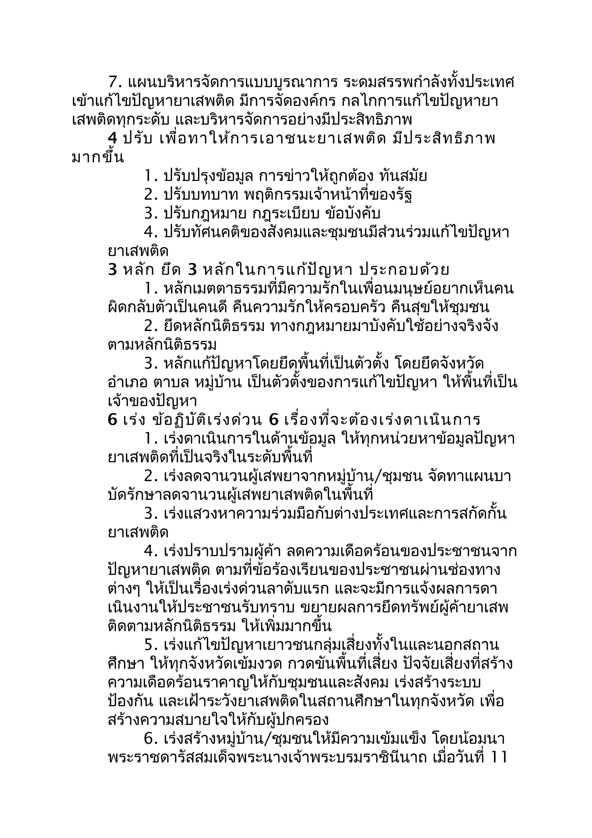 7. แผนบริหารจัดการแบบบูรณาการ ระดมสรรพกำาลังทั้งประเทศ
เข้าแก้ไขปัญหายาเสพติด มีการจัดองค์กร กลไกการแก้ไขปัญหายา
เสพติดทุกระดับ และบริหารจัดการอย่างมีประสิทธิภาพ
4 ปรับ เพื่อทาให้การเอาชนะยาเสพติด มีประสิทธิภาพ
มากขึ้น
1. ปรับปรุงข้อมูล การข่าวให้ถูกต้อง ทันสมัย
2. ปรับบทบาท พฤติกรรมเจ้าหน้าที่ของรัฐ
3. ปรับกฎหมาย กฎระเบียบ ข้อบังคับ
4. ปรับทัศนคติของสังคมและชุมชนมีส่วนร่วมแก้ไขปัญหา
ยาเสพติด
3 หลัก ยึด 3 หลักในการแก้ปัญหา ประกอบด้วย
1. หลักเมตตาธรรมที่มีความรักในเพื่อนมนุษย์อยากเห็นคน
ผิดกลับตัวเป็นคนดี คืนความรักให้ครอบครัว คืนสุขให้ชุมชน
2. ยึดหลักนิติธรรม ทางกฎหมายมาบังคับใช้อย่างจริงจัง
ตามหลักนิติธรรม
3. หลักแก้ปัญหาโดยยึดพื้นที่เป็นตัวตั้ง โดยยึดจังหวัด
อำาเภอ ตาบล หมู่บ้าน เป็นตัวตั้งของการแก้ไขปัญหา ให้พื้นที่เป็น
เจ้าของปัญหา
6 เร่ง ข้อฏิบัติเร่งด่วน 6 เรื่องที่จะต้องเร่งดาเนินการ
1. เร่งดาเนินการในด้านข้อมูล ให้ทุกหน่วยหาข้อมูลปัญหา
ยาเสพติดที่เป็นจริงในระดับพื้นที่
2. เร่งลดจานวนผู้เสพยาจากหมู่บ้าน/ชุมชน จัดทาแผนบา
บัดรักษาลดจานวนผู้เสพยาเสพติดในพื้นที่
3. เร่งแสวงหาความร่วมมือกับต่างประเทศและการสกัดกั้น
ยาเสพติด
4. เร่งปราบปรามผู้ค้า ลดความเดือดร้อนของประชาชนจาก
ปัญหายาเสพติด ตามที่ข้อร้องเรียนของประชาชนผ่านช่องทาง
ต่างๆ ให้เป็นเรื่องเร่งด่วนลาดับแรก และจะมีการแจ้งผลการดา
เนินงานให้ประชาชนรับทราบ ขยายผลการยึดทรัพย์ผู้ค้ายาเสพ
ติดตามหลักนิติธรรม ให้เพิ่มมากขึ้น
5. เร่งแก้ไขปัญหาเยาวชนกลุ่มเสี่ยงทั้งในและนอกสถาน
ศึกษา ให้ทุกจังหวัดเข้มงวด กวดขันพื้นที่เสี่ยง ปัจจัยเสี่ยงที่สร้าง
ความเดือดร้อนราคาญให้กับชุมชนและสังคม เร่งสร้างระบบ
ป้องกัน และเฝ้าระวังยาเสพติดในสถานศึกษาในทุกจังหวัด เพื่อ
สร้างความสบายใจให้กับผู้ปกครอง
6. เร่งสร้างหมู่บ้าน/ชุมชนให้มีความเข้มแข็ง โดยน้อมนา
พระราชดารัสสมเด็จพระนางเจ้าพระบรมราชินีนาถ เมื่อวันที่ 11
 