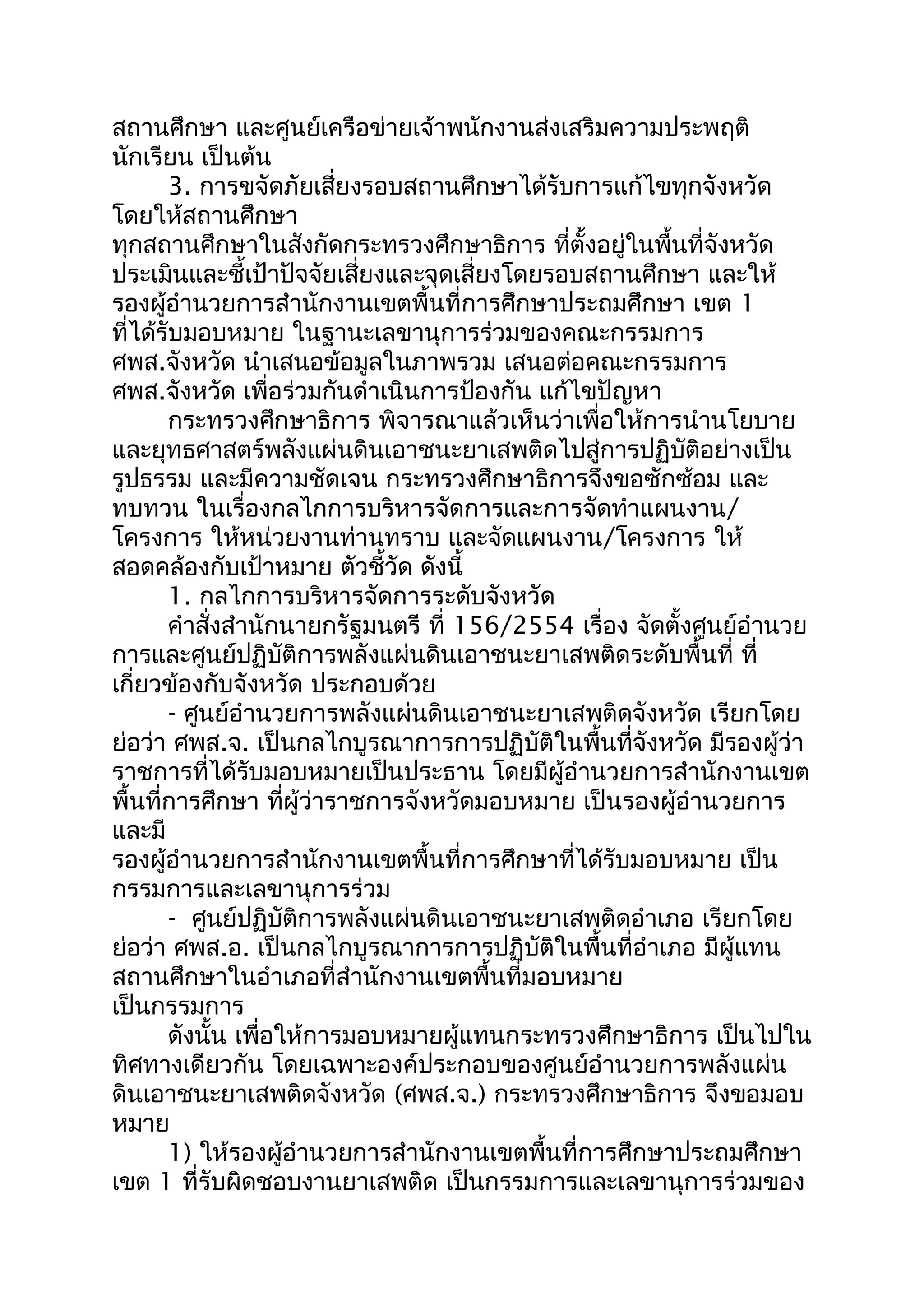 สถานศึกษา และศูนย์เครือข่ายเจ้าพนักงานส่งเสริมความประพฤติ
นักเรียน เป็นต้น
3. การขจัดภัยเสี่ยงรอบสถานศึกษาได้รับการแก้ไขทุกจังหวัด
โดยให้สถานศึกษา
ทุกสถานศึกษาในสังกัดกระทรวงศึกษาธิการ ที่ตั้งอยู่ในพื้นที่จังหวัด
ประเมินและชี้เป้าปัจจัยเสี่ยงและจุดเสี่ยงโดยรอบสถานศึกษา และให้
รองผู้อำานวยการสำานักงานเขตพื้นที่การศึกษาประถมศึกษา เขต 1
ที่ได้รับมอบหมาย ในฐานะเลขานุการร่วมของคณะกรรมการ
ศพส.จังหวัด นำาเสนอข้อมูลในภาพรวม เสนอต่อคณะกรรมการ
ศพส.จังหวัด เพื่อร่วมกันดำาเนินการป้องกัน แก้ไขปัญหา
กระทรวงศึกษาธิการ พิจารณาแล้วเห็นว่าเพื่อให้การนำานโยบาย
และยุทธศาสตร์พลังแผ่นดินเอาชนะยาเสพติดไปสู่การปฏิบัติอย่างเป็น
รูปธรรม และมีความชัดเจน กระทรวงศึกษาธิการจึงขอซักซ้อม และ
ทบทวน ในเรื่องกลไกการบริหารจัดการและการจัดทำาแผนงาน/
โครงการ ให้หน่วยงานท่านทราบ และจัดแผนงาน/โครงการ ให้
สอดคล้องกับเป้าหมาย ตัวชี้วัด ดังนี้
1. กลไกการบริหารจัดการระดับจังหวัด
คำาสั่งสำานักนายกรัฐมนตรี ที่ 156/2554 เรื่อง จัดตั้งศูนย์อำานวย
การและศูนย์ปฏิบัติการพลังแผ่นดินเอาชนะยาเสพติดระดับพื้นที่ ที่
เกี่ยวข้องกับจังหวัด ประกอบด้วย
- ศูนย์อำานวยการพลังแผ่นดินเอาชนะยาเสพติดจังหวัด เรียกโดย
ย่อว่า ศพส.จ. เป็นกลไกบูรณาการการปฏิบัติในพื้นที่จังหวัด มีรองผู้ว่า
ราชการที่ได้รับมอบหมายเป็นประธาน โดยมีผู้อำานวยการสำานักงานเขต
พื้นที่การศึกษา ที่ผู้ว่าราชการจังหวัดมอบหมาย เป็นรองผู้อำานวยการ
และมี
รองผู้อำานวยการสำานักงานเขตพื้นที่การศึกษาที่ได้รับมอบหมาย เป็น
กรรมการและเลขานุการร่วม
- ศูนย์ปฏิบัติการพลังแผ่นดินเอาชนะยาเสพติดอำาเภอ เรียกโดย
ย่อว่า ศพส.อ. เป็นกลไกบูรณาการการปฏิบัติในพื้นที่อำาเภอ มีผู้แทน
สถานศึกษาในอำาเภอที่สำานักงานเขตพื้นที่มอบหมาย
เป็นกรรมการ
ดังนั้น เพื่อให้การมอบหมายผู้แทนกระทรวงศึกษาธิการ เป็นไปใน
ทิศทางเดียวกัน โดยเฉพาะองค์ประกอบของศูนย์อำานวยการพลังแผ่น
ดินเอาชนะยาเสพติดจังหวัด (ศพส.จ.) กระทรวงศึกษาธิการ จึงขอมอบ
หมาย
1) ให้รองผู้อำานวยการสำานักงานเขตพื้นที่การศึกษาประถมศึกษา
เขต 1 ที่รับผิดชอบงานยาเสพติด เป็นกรรมการและเลขานุการร่วมของ
 