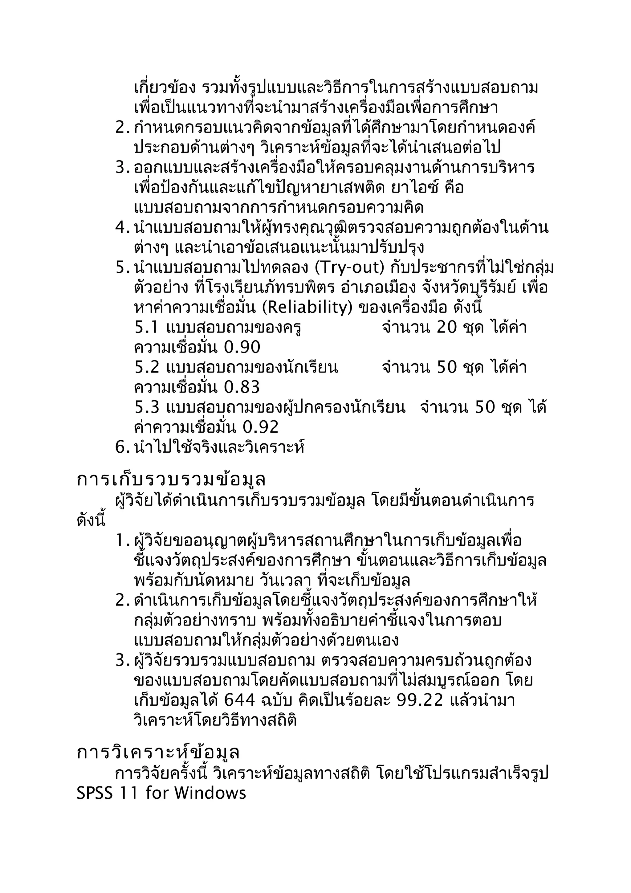 เกี่ยวข้อง รวมทั้งรูปแบบและวิธีการในการสร้างแบบสอบถาม
เพื่อเป็นแนวทางที่จะนำามาสร้างเครื่องมือเพื่อการศึกษา
2. กำาหนดกรอบแนวคิดจากข้อมูลที่ได้ศึกษามาโดยกำาหนดองค์
ประกอบด้านต่างๆ วิเคราะห์ข้อมูลที่จะได้นำาเสนอต่อไป
3. ออกแบบและสร้างเครื่องมือให้ครอบคลุมงานด้านการบริหาร
เพื่อป้องกันและแก้ไขปัญหายาเสพติด ยาไอซ์ คือ
แบบสอบถามจากการกำาหนดกรอบความคิด
4. นำาแบบสอบถามให้ผู้ทรงคุณวุฒิตรวจสอบความถูกต้องในด้าน
ต่างๆ และนำาเอาข้อเสนอแนะนั้นมาปรับปรุง
5. นำาแบบสอบถามไปทดลอง (Try-out) กับประชากรที่ไม่ใช่กลุ่ม
ตัวอย่าง ที่โรงเรียนภัทรบพิตร อำาเภอเมือง จังหวัดบุรีรัมย์ เพื่อ
หาค่าความเชื่อมั่น (Reliability) ของเครื่องมือ ดังนี้
5.1 แบบสอบถามของครู จำานวน 20 ชุด ได้ค่า
ความเชื่อมั่น 0.90
5.2 แบบสอบถามของนักเรียน จำานวน 50 ชุด ได้ค่า
ความเชื่อมั่น 0.83
5.3 แบบสอบถามของผู้ปกครองนักเรียน จำานวน 50 ชุด ได้
ค่าความเชื่อมั่น 0.92
6. นำาไปใช้จริงและวิเคราะห์
การเก็บรวบรวมข้อมูล
ผู้วิจัยได้ดำาเนินการเก็บรวบรวมข้อมูล โดยมีขั้นตอนดำาเนินการ
ดังนี้
1. ผู้วิจัยขออนุญาตผู้บริหารสถานศึกษาในการเก็บข้อมูลเพื่อ
ชี้แจงวัตถุประสงค์ของการศึกษา ขั้นตอนและวิธีการเก็บข้อมูล
พร้อมกับนัดหมาย วันเวลา ที่จะเก็บข้อมูล
2. ดำาเนินการเก็บข้อมูลโดยชี้แจงวัตถุประสงค์ของการศึกษาให้
กลุ่มตัวอย่างทราบ พร้อมทั้งอธิบายคำาชี้แจงในการตอบ
แบบสอบถามให้กลุ่มตัวอย่างด้วยตนเอง
3. ผู้วิจัยรวบรวมแบบสอบถาม ตรวจสอบความครบถ้วนถูกต้อง
ของแบบสอบถามโดยคัดแบบสอบถามที่ไม่สมบูรณ์ออก โดย
เก็บข้อมูลได้ 644 ฉบับ คิดเป็นร้อยละ 99.22 แล้วนำามา
วิเคราะห์โดยวิธีทางสถิติ
การวิเคราะห์ข้อมูล
การวิจัยครั้งนี้ วิเคราะห์ข้อมูลทางสถิติ โดยใช้โปรแกรมสำาเร็จรูป
SPSS 11 for Windows
 