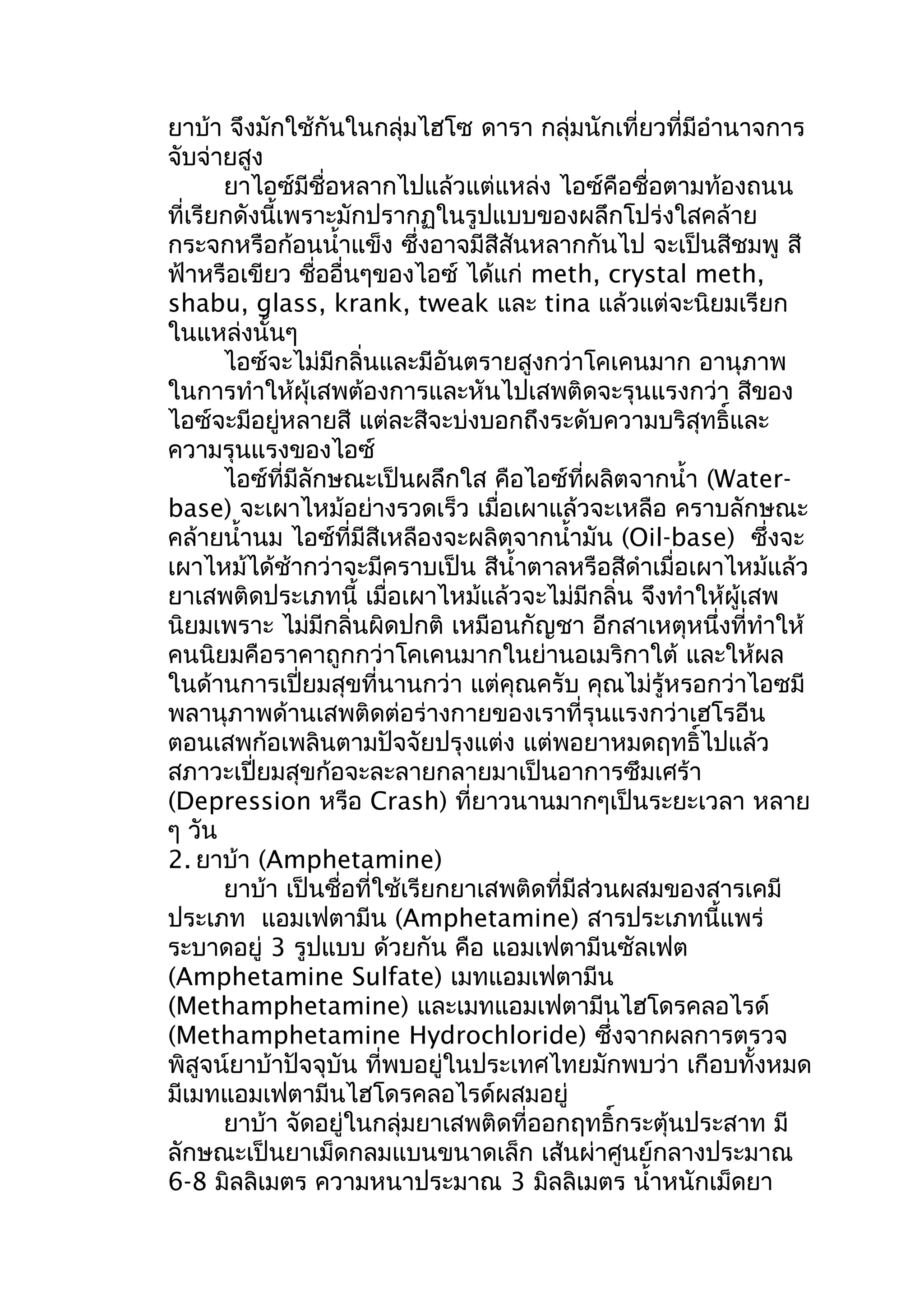 ยาบ้า จึงมักใช้กันในกลุ่มไฮโซ ดารา กลุ่มนักเที่ยวที่มีอำานาจการ
จับจ่ายสูง
ยาไอซ์มีชื่อหลากไปแล้วแต่แหล่ง ไอซ์คือชื่อตามท้องถนน
ที่เรียกดังนี้เพราะมักปรากฏในรูปแบบของผลึกโปร่งใสคล้าย
กระจกหรือก้อนนำ้าแข็ง ซึ่งอาจมีสีสันหลากกันไป จะเป็นสีชมพู สี
ฟ้าหรือเขียว ชื่ออื่นๆของไอซ์ ได้แก่ meth, crystal meth,
shabu, glass, krank, tweak และ tina แล้วแต่จะนิยมเรียก
ในแหล่งนั้นๆ
ไอซ์จะไม่มีกลิ่นและมีอันตรายสูงกว่าโคเคนมาก อานุภาพ
ในการทำาให้ผุ้เสพต้องการและหันไปเสพติดจะรุนแรงกว่า สีของ
ไอซ์จะมีอยู่หลายสี แต่ละสีจะบ่งบอกถึงระดับความบริสุทธิ์และ
ความรุนแรงของไอซ์
ไอซ์ที่มีลักษณะเป็นผลึกใส คือไอซ์ที่ผลิตจากนำ้า (Water-
base) จะเผาไหม้อย่างรวดเร็ว เมื่อเผาแล้วจะเหลือ คราบลักษณะ
คล้ายนำ้านม ไอซ์ที่มีสีเหลืองจะผลิตจากนำ้ามัน (Oil-base) ซึ่งจะ
เผาไหม้ได้ช้ากว่าจะมีคราบเป็น สีนำ้าตาลหรือสีดำาเมื่อเผาไหม้แล้ว
ยาเสพติดประเภทนี้ เมื่อเผาไหม้แล้วจะไม่มีกลิ่น จึงทำาให้ผู้เสพ
นิยมเพราะ ไม่มีกลิ่นผิดปกติ เหมือนกัญชา อีกสาเหตุหนึ่งที่ทำาให้
คนนิยมคือราคาถูกกว่าโคเคนมากในย่านอเมริกาใต้ และให้ผล
ในด้านการเปี่ยมสุขที่นานกว่า แต่คุณครับ คุณไม่รู้หรอกว่าไอซมี
พลานุภาพด้านเสพติดต่อร่างกายของเราที่รุนแรงกว่าเฮโรอีน
ตอนเสพก้อเพลินตามปัจจัยปรุงแต่ง แต่พอยาหมดฤทธิ์ไปแล้ว
สภาวะเปี่ยมสุขก้อจะละลายกลายมาเป็นอาการซึมเศร้า
(Depression หรือ Crash) ที่ยาวนานมากๆเป็นระยะเวลา หลาย
ๆ วัน
2. ยาบ้า (Amphetamine)
ยาบ้า เป็นชื่อที่ใช้เรียกยาเสพติดที่มีส่วนผสมของสารเคมี
ประเภท แอมเฟตามีน (Amphetamine) สารประเภทนี้แพร่
ระบาดอยู่ 3 รูปแบบ ด้วยกัน คือ แอมเฟตามีนซัลเฟต
(Amphetamine Sulfate) เมทแอมเฟตามีน
(Methamphetamine) และเมทแอมเฟตามีนไฮโดรคลอไรด์
(Methamphetamine Hydrochloride) ซึ่งจากผลการตรวจ
พิสูจน์ยาบ้าปัจจุบัน ที่พบอยู่ในประเทศไทยมักพบว่า เกือบทั้งหมด
มีเมทแอมเฟตามีนไฮโดรคลอไรด์ผสมอยู่
ยาบ้า จัดอยู่ในกลุ่มยาเสพติดที่ออกฤทธิ์กระตุ้นประสาท มี
ลักษณะเป็นยาเม็ดกลมแบนขนาดเล็ก เส้นผ่าศูนย์กลางประมาณ
6-8 มิลลิเมตร ความหนาประมาณ 3 มิลลิเมตร นำ้าหนักเม็ดยา
 