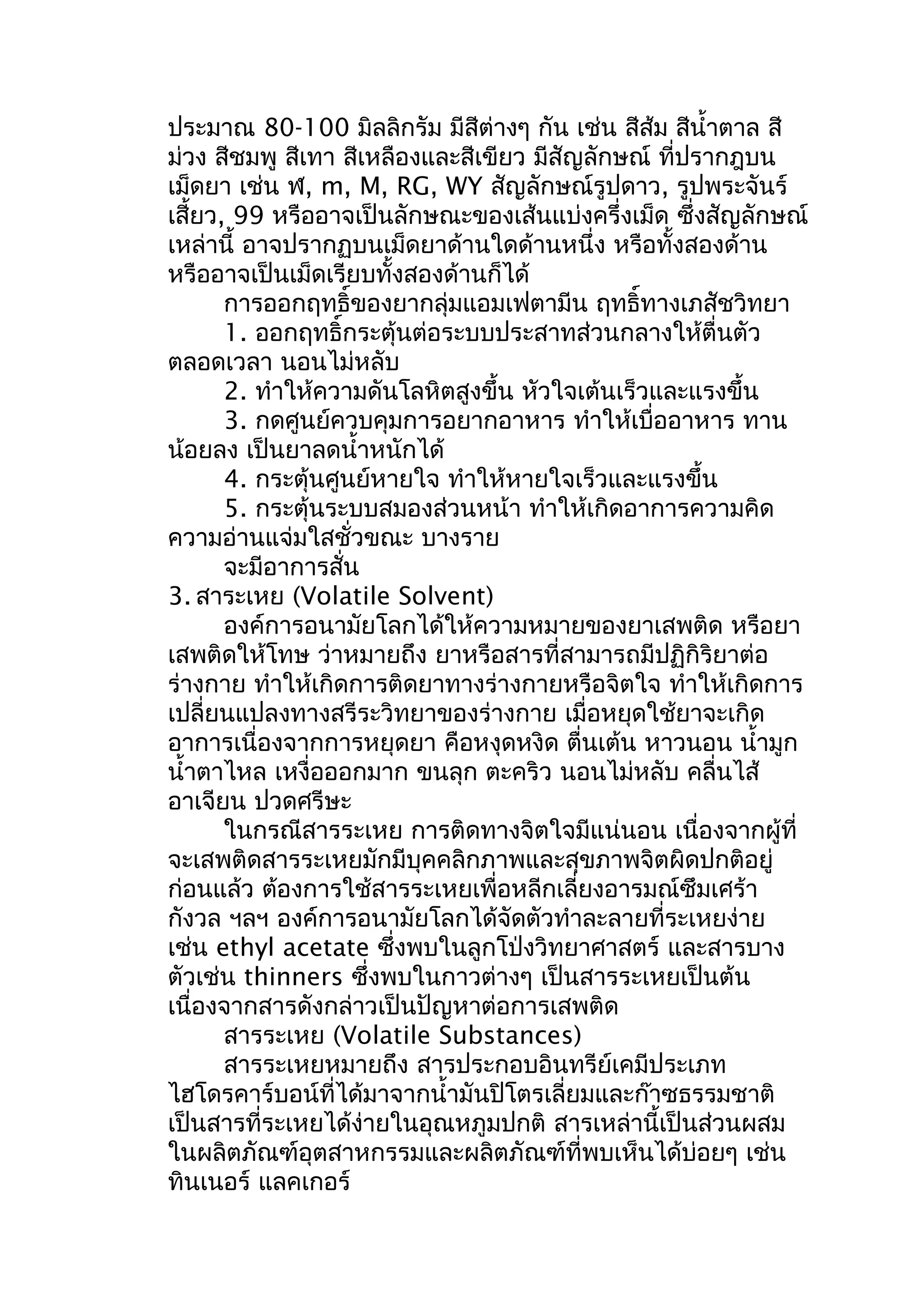 ประมาณ 80-100 มิลลิกรัม มีสีต่างๆ กัน เช่น สีส้ม สีนำ้าตาล สี
ม่วง สีชมพู สีเทา สีเหลืองและสีเขียว มีสัญลักษณ์ ที่ปรากฎบน
เม็ดยา เช่น ฬ, m, M, RG, WY สัญลักษณ์รูปดาว, รูปพระจันร์
เสี้ยว, 99 หรืออาจเป็นลักษณะของเส้นแบ่งครึ่งเม็ด ซึ่งสัญลักษณ์
เหล่านี้ อาจปรากฏบนเม็ดยาด้านใดด้านหนึ่ง หรือทั้งสองด้าน
หรืออาจเป็นเม็ดเรียบทั้งสองด้านก็ได้
การออกฤทธิ์ของยากลุ่มแอมเฟตามีน ฤทธิ์ทางเภสัชวิทยา
1. ออกฤทธิ์กระตุ้นต่อระบบประสาทส่วนกลางให้ตื่นตัว
ตลอดเวลา นอนไม่หลับ
2. ทำาให้ความดันโลหิตสูงขึ้น หัวใจเต้นเร็วและแรงขึ้น
3. กดศูนย์ควบคุมการอยากอาหาร ทำาให้เบื่ออาหาร ทาน
น้อยลง เป็นยาลดนำ้าหนักได้
4. กระตุ้นศูนย์หายใจ ทำาให้หายใจเร็วและแรงขึ้น
5. กระตุ้นระบบสมองส่วนหน้า ทำาให้เกิดอาการความคิด
ความอ่านแจ่มใสชั่วขณะ บางราย
จะมีอาการสั่น
3. สาระเหย (Volatile Solvent)
องค์การอนามัยโลกได้ให้ความหมายของยาเสพติด หรือยา
เสพติดให้โทษ ว่าหมายถึง ยาหรือสารที่สามารถมีปฏิกิริยาต่อ
ร่างกาย ทำาให้เกิดการติดยาทางร่างกายหรือจิตใจ ทำาให้เกิดการ
เปลี่ยนแปลงทางสรีระวิทยาของร่างกาย เมื่อหยุดใช้ยาจะเกิด
อาการเนื่องจากการหยุดยา คือหงุดหงิด ตื่นเต้น หาวนอน นำ้ามูก
นำ้าตาไหล เหงื่อออกมาก ขนลุก ตะคริว นอนไม่หลับ คลื่นไส้
อาเจียน ปวดศรีษะ
ในกรณีสารระเหย การติดทางจิตใจมีแน่นอน เนื่องจากผู้ที่
จะเสพติดสารระเหยมักมีบุคคลิกภาพและสุขภาพจิตผิดปกติอยู่
ก่อนแล้ว ต้องการใช้สารระเหยเพื่อหลีกเลี่ยงอารมณ์ซึมเศร้า
กังวล ฯลฯ องค์การอนามัยโลกได้จัดตัวทำาละลายที่ระเหยง่าย
เช่น ethyl acetate ซึ่งพบในลูกโป่งวิทยาศาสตร์ และสารบาง
ตัวเช่น thinners ซึ่งพบในกาวต่างๆ เป็นสารระเหยเป็นต้น
เนื่องจากสารดังกล่าวเป็นปัญหาต่อการเสพติด
สารระเหย (Volatile Substances)
สารระเหยหมายถึง สารประกอบอินทรีย์เคมีประเภท
ไฮโดรคาร์บอน์ที่ได้มาจากนำ้ามันปิโตรเลี่ยมและก๊าซธรรมชาติ
เป็นสารที่ระเหยได้ง่ายในอุณหภูมปกติ สารเหล่านี้เป็นส่วนผสม
ในผลิตภัณฑ์อุตสาหกรรมและผลิตภัณฑ์ที่พบเห็นได้บ่อยๆ เช่น
ทินเนอร์ แลคเกอร์
 
