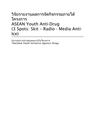 1
วิจัยรายงานผลการจัดกิจกรรมภายใต้
โครงการ
ASEAN Youth Anti-Drug
(3 Spots: Skit – Radio - Media Anti-
Ice)
ประกอบการนำาเสนอผลงานในโครงการ
Thailand Youth Initiative Against Drugs
 