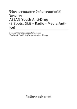 1
วิจัยรายงานผลการจัดกิจกรรมภายใต้
โครงการ
ASEAN Youth Anti-Drug
(3 Spots: Skit – Radio - Media Anti-
Ice)
ประกอบการนำาเสนอผลงานในโครงการ
Thailand Youth Initiative Against Drugs
กิตติกรรมประกาศ
 