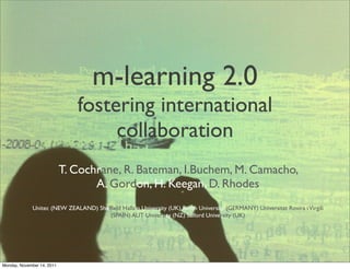 m-learning 2.0
                               fostering international
                                    collaboration
                            T. Cochrane, R. Bateman, I.Buchem, M. Camacho,
                                   A. Gordon, H. Keegan, D. Rhodes
             Unitec (NEW ZEALAND) Shefﬁeld Hallam University (UK) Beuth University (GERMANY) Universitat Rovira i Virgili
                                      (SPAIN) AUT University (NZ) Salford University (UK)




Monday, November 14, 2011
 