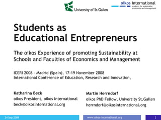 Students as  Educational Entrepreneurs Katharina Beck oikos President, oikos International [email_address] The oikos Experience of promoting Sustainability at Schools and Faculties of Economics and Management   Martin Herrndorf oikos PhD Fellow, University St.Gallen [email_address] ICERI 2008 – Madrid (Spain), 17-19 November 2008  International Conference of Education, Research and Innovation,  
