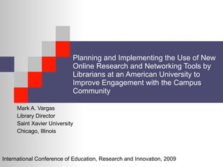 Planning and Implementing the Use of New Online Research and Networking Tools by Librarians at an American University to Improve Engagement with the Campus Community Mark A. Vargas Library Director Saint Xavier University Chicago, Illinois International Conference of Education, Research and Innovation, 2009 
