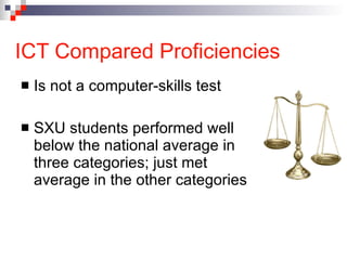 ICT Compared Proficiencies Is not a computer-skills test SXU students performed well below the national average in three categories; just met average in the other categories 